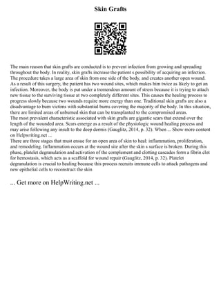Skin Grafts
The main reason that skin grafts are conducted is to prevent infection from growing and spreading
throughout the body. In reality, skin grafts increase the patient s possibility of acquiring an infection.
The procedure takes a large area of skin from one side of the body, and creates another open wound.
As a result of this surgery, the patient has two wound sites, which makes him twice as likely to get an
infection. Moreover, the body is put under a tremendous amount of stress because it is trying to attach
new tissue to the surviving tissue at two completely different sites. This causes the healing process to
progress slowly because two wounds require more energy than one. Traditional skin grafts are also a
disadvantage to burn victims with substantial burns covering the majority of the body. In this situation,
there are limited areas of unburned skin that can be transplanted to the compromised areas.
The most prevalent characteristic associated with skin grafts are gigantic scars that extend over the
length of the wounded area. Scars emerge as a result of the physiologic wound healing process and
may arise following any insult to the deep dermis (Gauglitz, 2014, p. 32). When ... Show more content
on Helpwriting.net ...
There are three stages that must ensue for an open area of skin to heal: inflammation, proliferation,
and remodeling. Inflammation occurs at the wound site after the skin s surface is broken. During this
phase, platelet degranulation and activation of the complement and clotting cascades form a fibrin clot
for hemostasis, which acts as a scaffold for wound repair (Gauglitz, 2014, p. 32). Platelet
degranulation is crucial to healing because this process recruits immune cells to attack pathogens and
new epithelial cells to reconstruct the skin
... Get more on HelpWriting.net ...
 