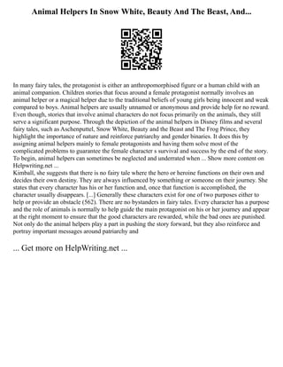 Animal Helpers In Snow White, Beauty And The Beast, And...
In many fairy tales, the protagonist is either an anthropomorphised figure or a human child with an
animal companion. Children stories that focus around a female protagonist normally involves an
animal helper or a magical helper due to the traditional beliefs of young girls being innocent and weak
compared to boys. Animal helpers are usually unnamed or anonymous and provide help for no reward.
Even though, stories that involve animal characters do not focus primarily on the animals, they still
serve a significant purpose. Through the depiction of the animal helpers in Disney films and several
fairy tales, such as Aschenputtel, Snow White, Beauty and the Beast and The Frog Prince, they
highlight the importance of nature and reinforce patriarchy and gender binaries. It does this by
assigning animal helpers mainly to female protagonists and having them solve most of the
complicated problems to guarantee the female character s survival and success by the end of the story.
To begin, animal helpers can sometimes be neglected and underrated when ... Show more content on
Helpwriting.net ...
Kimball, she suggests that there is no fairy tale where the hero or heroine functions on their own and
decides their own destiny. They are always influenced by something or someone on their journey. She
states that every character has his or her function and, once that function is accomplished, the
character usually disappears. [...] Generally these characters exist for one of two purposes either to
help or provide an obstacle (562). There are no bystanders in fairy tales. Every character has a purpose
and the role of animals is normally to help guide the main protagonist on his or her journey and appear
at the right moment to ensure that the good characters are rewarded, while the bad ones are punished.
Not only do the animal helpers play a part in pushing the story forward, but they also reinforce and
portray important messages around patriarchy and
... Get more on HelpWriting.net ...
 
