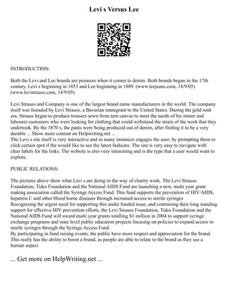 Levi s Versus Lee
INTRODUCTION:
Both the Levi and Lee brands are pioneers when it comes to denim. Both brands began in the 17th
century, Levi s beginning in 1853 and Lee beginning in 1889. (www.leejeans.com, 14/9/05)
(www.levistrauss.com, 14/9/05)
Levi Strauss and Company is one of the largest brand name manufacturers in the world. The company
itself was founded by Levi Strauss, a Bavarian immigrant to the United States. During the gold rush
era, Strauss began to produce trousers sewn from tent canvas to meet the needs of his minor and
labourer customers who were looking for clothing that could withstand the strain of the work that they
undertook. By the 1870 s, the pants were being produced out of denim, after finding it to be a very
durable ... Show more content on Helpwriting.net ...
The Levi s site itself is very interactive and in many instances engages the user; by prompting them to
click certain spot if the would like to see the latest fashions. The site is very easy to navigate with
clear labels for the links. The website is also very interesting and is the type that a user would want to
explore.
PUBLIC RELATIONS:
The pictures above show what Levi s are doing in the way of charity work. The Levi Strauss
Foundation, Tides Foundation and the National AIDS Fund are launching a new, multi year grant
making association called the Syringe Access Fund. This fund supports the prevention of HIV/AIDS,
hepatitis C and other blood borne diseases through increased access to sterile syringes
Recognizing the urgent need for supporting this under funded issue, and continuing their long standing
support for effective HIV prevention efforts, the Levi Strauss Foundation, Tides Foundation and the
National AIDS Fund will award multi year grants totalling $1 million in 2004 to support syringe
exchange programs and state level public education projects focusing on policies to expand access to
sterile syringes through the Syringe Access Fund.
By participating in fund raising events, the public have more respect and appreciation for the brand.
This really has the ability to boost a brand, as people are able to relate to the brand as they see a
human aspect
... Get more on HelpWriting.net ...
 