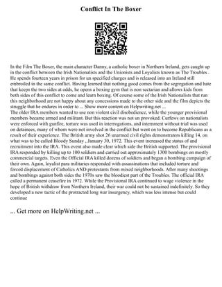 Conflict In The Boxer
In the Film The Boxer, the main character Danny, a catholic boxer in Northern Ireland, gets caught up
in the conflict between the Irish Nationalists and the Unionists and Loyalists known as The Troubles .
He spends fourteen years in prison for un specified charges and is released into an Ireland still
embroiled in the same conflict. Having learned that nothing good comes from the segregation and hate
that keeps the two sides at odds, he opens a boxing gym that is non sectarian and allows kids from
both sides of this conflict to come and learn boxing. Of course some of the Irish Nationalists that run
this neighborhood are not happy about any concessions made to the other side and the film depicts the
struggle that he endures in order to ... Show more content on Helpwriting.net ...
The older IRA members wanted to use non violent civil disobedience, while the younger provisional
members became armed and militant. But this reaction was not un provoked. Curfews on nationalists
were enforced with gunfire, torture was used in interrogations, and internment without trial was used
on detainees, many of whom were not involved in the conflict but went on to become Republicans as a
result of their experience. The British army shot 26 unarmed civil rights demonstrators killing 14, on
what was to be called Bloody Sunday , January 30, 1972. This event increased the status of and
recruitment into the IRA. This event also made clear which side the British supported. The provisional
IRA responded by killing up to 100 soldiers and carried out approximately 1300 bombings on mostly
commercial targets. Even the Official IRA killed dozens of soldiers and began a bombing campaign of
their own. Again, loyalist para militaries responded with assassinations that included torture and
forced displacement of Catholics AND protestants from mixed neighborhoods. After many shootings
and bombings against both sides the 1970s saw the bloodiest part of the Troubles. The official IRA
called a permanent ceasefire in 1972. While the Provisional IRA continued to wage violence in the
hope of British withdraw from Northern Ireland, their war could not be sustained indefinitely. So they
developed a new tactic of the protracted long war insurgency, which was less intense but could
continue
... Get more on HelpWriting.net ...
 