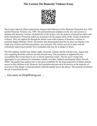 The Lecture On Domestic Violence Essay
The Lecture taken by Shine explored the changes and influences of the Domestic Protection Act, 1982
and the Domestic Violence Act, 1996. The presentation put emphasis on the law and systems in
dealing with domestic violence. Included also in the lecture, was the analysis of protection orders and
police interference. Protection orders are in practice for the urgent safety of the victims of domestic
violence. They are applied for through the family court with evidence of domestic violence or
potential danger (Morden, 2016). The lecture also demonstrated that the law does not tolerate even
single acts of abuse and takes procedures very seriously. The various acts are in place and are
continually improving to protect New Zealanders that may be in danger of abuse.
The first reading, Gender bias, fathers rights, domestic violence and the Family court , argues that
laws regarding domestic violence are bias towards men. This accusation is supported by the
accessibility that women have to use or misuse protection orders. The law gives women the
opportunity to give themselves immediate custody over their children and property (Davis Powell,
2004). The gender bias against men is also given credibility by the large proportion of fathers denied
access to their children at all. However, this legislation has proved to be positive as the majority of
cases prove that danger is most prominent when the partner leaves the abuser. The question of whether
the law is beneficial for the
... Get more on HelpWriting.net ...
 