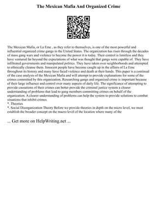 The Mexican Mafia And Organized Crime
The Mexican Mafia, or La Eme , as they refer to themselves, is one of the most powerful and
influential organized crime gangs in the United States. The organization has risen through the decades
of mass gang wars and violence to become the power it is today. Their control is limitless and they
have ventured far beyond the expectations of what was thought that gangs were capable of. They have
infiltrated governments and manipulated politics. They have taken over neighborhoods and attempted
to ethnically cleanse them. Innocent people have become caught up in the affairs of La Eme
throughout its history and many have faced violence and death at their hands. This paper is a continual
of the case analysis of the Mexican Mafia and will attempt to provide explanations for some of the
crimes committed by this organization. Researching gangs and organized crime is important because
of their large influence and control over many aspects of daily life. The significance of attempting to
provide causations of their crimes can better provide the criminal justice system a clearer
understanding of problems that lead to gang members committing crimes on behalf of the
organization. A clearer understanding of problems can help the system to provide solutions to combat
situations that inhibit crimes.
*. Theories
*. Social Disorganization Theory Before we provide theories in depth on the micro level, we must
establish the broader concept on the macro level of the location where many of the
... Get more on HelpWriting.net ...
 