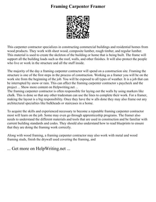 Framing Carpenter Framer
This carpenter contractor specializes in constructing commercial buildings and residential homes from
wood products. They work with sheet wood, composite lumber, rough timber, and regular lumber.
This material is used to create the skeleton of the building or home that is being built. The frame will
support all the building loads such as the roof, walls, and other finishes. It will also protect the people
who live or work in the structure and all the stuff inside.
The majority of the day a framing carpenter contractor will spend on a construction site. Framing the
structure is one of the first steps in the process of construction. Working as a framer you will be on the
work site from the beginning of the job. You will be exposed to all types of weather. It is a job that can
be interrupted by snow or rain. This can affect the framing carpenter contractor s paycheck and the
project ... Show more content on Helpwriting.net ...
The framing carpenter contractor is often responsible for laying out the walls by using markers like
chalk. This is done so that any other tradesman can use the lines to complete their work. For a framer,
making the layout is a big responsibility. Once they have the w alls done they may also frame out any
architectural specialties like bulkheads or staircases in a home.
To acquire the skills and experienced necessary to become a reputable framing carpenter contractor
most will learn on the job. Some may even go through apprenticeship programs. The framer also
needs to understand the different materials and tools that are used in construction and be familiar with
current building standards and codes. They should also understand how to read blueprints to ensure
that they are doing the framing work correctly.
Along with wood framing, a framing carpenter contractor may also work with metal and wood
framing studs, finish the drywall used covering the framing, and
... Get more on HelpWriting.net ...
 