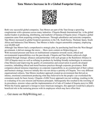 Tata Motors Increase in It s Global Footprint Essay
Both very successful global companies, Tata Motors are part of the Tata Group a sprawling
conglomerate with a presence across many industries. Chiquita Brands International Inc. is the global
market leaders in producing, distributing, and marketer of bananas (Chiquita story). Chiquita s global
expansion came from acquiring existing businesses. Through subsidiaries and associate companies,
Tata Motors increased its global footprint operations in the UK, South Korea, Thailand, Spain, South
Africa and Indonesia (Tata Motors). Tata Motors is India s largest automobile company, employing
over 60,000 staff.
Although Tata Motors had a comprehensive strategic plan, by purchasing land from the West Bengal
government, it did not manage the micro ... Show more content on Helpwriting.net ...
With increased pressure and focus on multinational companies towards social, ethical and
environmental responsibilities over the past decade, Chiquita and Tata Motors achieved a high
standard through strategic alliances and partnerships with such groups as the Rainforest Alliance in
1993 (Chiquita story) as well as refining its products by building friendly technologies in emissions
(Tata Motors) and improving the quality of communities and conservation in poorly developed
countries, imbedding ethical and moral business practices through corporate governance. Both
companies placed immense importance on corporate responsibility as an essential part of their culture
and business strategy; however initially this was not always a priority of Chiquita. Two very different
organisational cultures, Tata Motors incubator approach created an environment that thrived on
intense, emotional commitment producing what they believed to be the people s car overlooked the
consumers needs for basic luxury. Chiquita s Eiffel Tower approach was not working, resulting in the
re evaluating of its core mission and business principals. Subsequently this resulted in the rewriting of
its procedures, mission values and the implementation of a Code of Conduct (Chiquita story) in 2000.
Whilst the Family approach is foreign to most American managers, this approach would have played a
beneficial role in the nurturing process with its employees which may have offset their
... Get more on HelpWriting.net ...
 