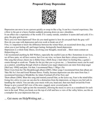 Proposal Essay Depression
Depression can move in on a person quickly or creep in like a fog. It can be a visceral experience, like
a blow to the gut or a heavy burden suddenly pressing down on one s shoulders.
It can affect one s experience of the world: if it s sunny outside, somehow it seems dull and cold; if it s
gray, the gray gets heavier.
Have you ever been depressed? How do you stand against it; how do you push back the gray veil?
How do you cope with depression and even work to break out of it?
First, it s important to know the difference between the winter blues, an occasional down day, a week
when you re just feeling off, and longer lasting, biologically based depression.
Depression is a whole body illness, involving your thoughts, mood and ... Show more content on
Helpwriting.net ...
I do recommend anything by Bill Withers, especially the soulful Lean on Me ( Sometimes in our lives,
we all have pain, we all have sorrow, but if we are wise, we know that there s always tomorrow... ).
One song that always cheers me is Dobie Gray s Drift Away ( And when I m feeling blue, a guitar s
comin through to sooth me. Thanks for the joy that you ve given me... ). Sometimes music can be used
as a catalyst, something through which to channel your anger (depression can stem from deep anger
[McCrary 1998]) and pain. For that, I recommend Mary J. Blige s No
More Cryin from her The Breakthrough album (2005). Other songs I recommend from that album are
Take Me As I Am and Good Woman Down. Finally, because depression can also stem from fear, I
recommend listening to Mindkiller, by Adam Freeland off of his Now and
Them album (2004). Blast this song and remind yourself that, as the lyrics say, Fear is the mind killer.
Going for a drive in your car can also be a distraction from the depression, as long as you feel safe in
handling the vehicle. You can take your music with you, head east, then turn back toward the Front
Range to give yourself full view of the area s jagged, snow covered peaks. Or
Asmus, page 3 drive right up into the mountains, allowing the music to serve as a soundtrack for each
turn in the road. When you break over the top of a hill and have a view of the valley below, use this as
a metaphor for your depression that you
... Get more on HelpWriting.net ...
 