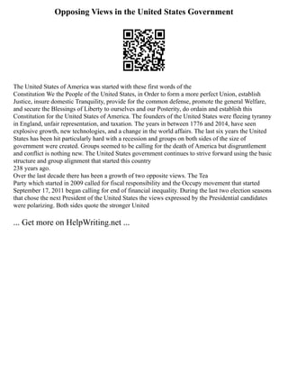 Opposing Views in the United States Government
The United States of America was started with these first words of the
Constitution We the People of the United States, in Order to form a more perfect Union, establish
Justice, insure domestic Tranquility, provide for the common defense, promote the general Welfare,
and secure the Blessings of Liberty to ourselves and our Posterity, do ordain and establish this
Constitution for the United States of America. The founders of the United States were fleeing tyranny
in England, unfair representation, and taxation. The years in between 1776 and 2014, have seen
explosive growth, new technologies, and a change in the world affairs. The last six years the United
States has been hit particularly hard with a recession and groups on both sides of the size of
government were created. Groups seemed to be calling for the death of America but disgruntlement
and conflict is nothing new. The United States government continues to strive forward using the basic
structure and group alignment that started this country
238 years ago.
Over the last decade there has been a growth of two opposite views. The Tea
Party which started in 2009 called for fiscal responsibility and the Occupy movement that started
September 17, 2011 began calling for end of financial inequality. During the last two election seasons
that chose the next President of the United States the views expressed by the Presidential candidates
were polarizing. Both sides quote the stronger United
... Get more on HelpWriting.net ...
 