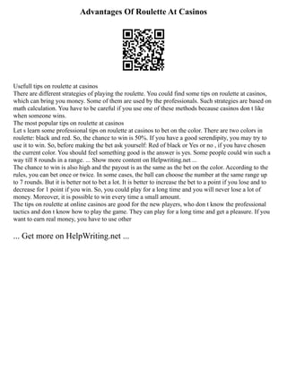 Advantages Of Roulette At Casinos
Usefull tips on roulette at casinos
There are different strategies of playing the roulette. You could find some tips on roulette at casinos,
which can bring you money. Some of them are used by the professionals. Such strategies are based on
math calculation. You have to be careful if you use one of these methods because casinos don t like
when someone wins.
The most popular tips on roulette at casinos
Let s learn some professional tips on roulette at casinos to bet on the color. There are two colors in
roulette: black and red. So, the chance to win is 50%. If you have a good serendipity, you may try to
use it to win. So, before making the bet ask yourself: Red of black or Yes or no , if you have chosen
the current color. You should feel something good is the answer is yes. Some people could win such a
way till 8 rounds in a range. ... Show more content on Helpwriting.net ...
The chance to win is also high and the payout is as the same as the bet on the color. According to the
rules, you can bet once or twice. In some cases, the ball can choose the number at the same range up
to 7 rounds. But it is better not to bet a lot. It is better to increase the bet to a point if you lose and to
decrease for 1 point if you win. So, you could play for a long time and you will never lose a lot of
money. Moreover, it is possible to win every time a small amount.
The tips on roulette at online casinos are good for the new players, who don t know the professional
tactics and don t know how to play the game. They can play for a long time and get a pleasure. If you
want to earn real money, you have to use other
... Get more on HelpWriting.net ...
 