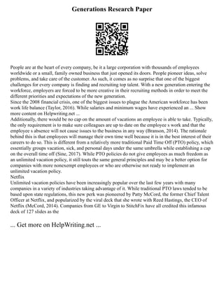 Generations Research Paper
People are at the heart of every company, be it a large corporation with thousands of employees
worldwide or a small, family owned business that just opened its doors. People pioneer ideas, solve
problems, and take care of the customer. As such, it comes as no surprise that one of the biggest
challenges for every company is finding and recruiting top talent. With a new generation entering the
workforce, employers are forced to be more creative in their recruiting methods in order to meet the
different priorities and expectations of the new generation.
Since the 2008 financial crisis, one of the biggest issues to plague the American workforce has been
work life balance (Taylor, 2016). While salaries and minimum wages have experienced an ... Show
more content on Helpwriting.net ...
Additionally, there would be no cap on the amount of vacations an employee is able to take. Typically,
the only requirement is to make sure colleagues are up to date on the employee s work and that the
employee s absence will not cause issues to the business in any way (Branson, 2014). The rationale
behind this is that employees will manage their own time well because it is in the best interest of their
careers to do so. This is different from a relatively more traditional Paid Time Off (PTO) policy, which
essentially groups vacation, sick, and personal days under the same umbrella while establishing a cap
on the overall time off (Sine, 2017). While PTO policies do not give employees as much freedom as
an unlimited vacation policy, it still touts the same general principles and may be a better option for
companies with more nonexempt employees or who are otherwise not ready to implement an
unlimited vacation policy.
Netflix
Unlimited vacation policies have been increasingly popular over the last few years with many
companies in a variety of industries taking advantage of it. While traditional PTO laws tended to be
based upon state regulations, this new perk was pioneered by Patty McCord, the former Chief Talent
Officer at Netflix, and popularized by the viral deck that she wrote with Reed Hastings, the CEO of
Netflix (McCord, 2014). Companies from GE to Virgin to StitchFix have all credited this infamous
deck of 127 slides as the
... Get more on HelpWriting.net ...
 