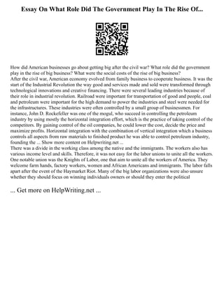 Essay On What Role Did The Government Play In The Rise Of...
How did American businesses go about getting big after the civil war? What role did the government
play in the rise of big business? What were the social costs of the rise of big business?
After the civil war, American economy evolved from family business to cooperate business. It was the
start of the Industrial Revolution the way good and services made and sold were transformed through
technological innovations and creative financing. There were several leading industries because of
their role in industrial revolution. Railroad were important for transportation of good and people, coal
and petroleum were important for the high demand to power the industries and steel were needed for
the infrastructures. These industries were often controlled by a small group of businessmen. For
instance, John D. Rockefeller was one of the mogul, who succeed in controlling the petroleum
industry by using mostly the horizontal integration effort, which is the practice of taking control of the
competitors. By gaining control of the oil companies, he could lower the cost, decide the price and
maximize profits. Horizontal integration with the combination of vertical integration which a business
controls all aspects from raw materials to finished product he was able to control petroleum industry,
founding the ... Show more content on Helpwriting.net ...
There was a divide in the working class among the native and the immigrants. The workers also has
various income level and skills. Therefore, it was not easy for the labor unions to unite all the workers.
One notable union was the Knights of Labor, one that aim to unite all the workers of America. They
welcome farm hands, factory workers, women and African Americans and immigrants. The labor falls
apart after the event of the Haymarket Riot. Many of the big labor organizations were also unsure
whether they should focus on winning individuals owners or should they enter the political
... Get more on HelpWriting.net ...
 