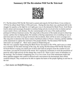 Summary Of The Revolution Will Not Be Televised
P 1: The Revolution Will Not Be Televised is a poem and song by Gil Scott Heron. It was written in
1970 for his album Small Talk at 125th and Lenox . During this time there was a profound shift in the
struggle for equality as the fight for civil rights gave way to the demand for Black Power. Scott Heron
tried to attract and encourage all people to continue being actively involved in the revolution and not
to just watch it from a safe distance. He also warned people to be wary of the media and their
portrayal of African American society. The song looks at the power of the media not just in observing
society s politics but in shaping them. He reminds us that big corporations own everything we see on
television and even when we do get involved in the revolution, there will be no news coverage on it.
The song aims to denounce the elusive nature of political culture in Nixon s America, and the inability
of the mainstream to capture the real heart of the people (Smith). The Revolution Will Not Be
Televised is an example of ... Show more content on Helpwriting.net ...
This line was a popular slogan during the Black Power movement in the 1970s, and it acts as a stand
in or summary for the entire message of the song. By saying The Revolution Will Not Be Televised ,
Gil Scott Heron is saying you cannot just sit down and watch its progress from the comfort of your
own home; you must be involved on the streets. He is urging his community to resist the pessimism of
passivity and to fight actively for the change they want to see. There is also a sense of immediacy to
the message. The revolution is happening now. It is a live event. Even if the mainstream media and
those capitalist puppets who control it allowed such a movement to be documented, their efforts
would be delayed. They would never be able to capture the hearts of the people fighting in real time in
the real
... Get more on HelpWriting.net ...
 