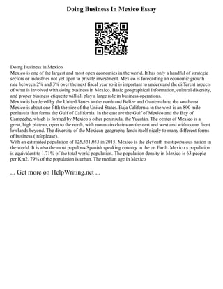 Doing Business In Mexico Essay
Doing Business in Mexico
Mexico is one of the largest and most open economies in the world. It has only a handful of strategic
sectors or industries not yet open to private investment. Mexico is forecasting an economic growth
rate between 2% and 3% over the next fiscal year so it is important to understand the different aspects
of what is involved with doing business in Mexico. Basic geographical information, cultural diversity,
and proper business etiquette will all play a large role in business operations.
Mexico is bordered by the United States to the north and Belize and Guatemala to the southeast.
Mexico is about one fifth the size of the United States. Baja California in the west is an 800 mile
peninsula that forms the Gulf of California. In the east are the Gulf of Mexico and the Bay of
Campeche, which is formed by Mexico s other peninsula, the Yucatán. The center of Mexico is a
great, high plateau, open to the north, with mountain chains on the east and west and with ocean front
lowlands beyond. The diversity of the Mexican geography lends itself nicely to many different forms
of business (infoplease).
With an estimated population of 125,531,053 in 2015, Mexico is the eleventh most populous nation in
the world. It is also the most populous Spanish speaking country in the on Earth. Mexico s population
is equivalent to 1.71% of the total world population. The population density in Mexico is 63 people
per Km2. 79% of the population is urban. The median age in Mexico
... Get more on HelpWriting.net ...
 