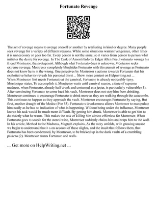 Fortunato Revenge
The act of revenge means to avenge oneself or another by retaliating in kind or degree. Many people
seek revenge for a variety of different reasons. While some situations warrant vengeance, other times
it is unnecessary or goes too far. Every person is not the same, so it varies from person to person what
initiates the desire for revenge. In The Cask of Amontillado by Edgar Allen Poe, Fortunato wrongs his
friend Montresor, the protagonist. Although what Fortunato does is unknown, Montresor seeks
extreme revenge. Montresor completely blindsides Fortunato with this pursuit of revenge as Fortunato
does not know he is in the wrong. One perceives by Montresor s actions towards Fortunato that his
exploitative behavior reveals his personal thirst ... Show more content on Helpwriting.net ...
When Montresor first meets Fortunato at the carnival, Fortunato is already noticeably tipsy.
Morsberger states, To accomplish it, Montresor waits until carnival season, a time of supreme
madness, when Fortunato, already half drunk and costumed as a jester, is particularly vulnerable (1).
After convincing Fortunato to come back his vault, Montresor does not stop him from drinking.
Montresor continues to encourage Fortunato to drink more as they are walking through the catacombs.
This continues to happen as they approach the vault. Montresor encourages Fortunato by saying, But
first, another draught of the Medoc (Poe 53). Fortunato s drunkenness allows Montresor to manipulate
him easily as he has no indication of what is happening. Without being under the influence, Montresor
knows his task would be much more difficult. By getting him drunk, Montresor is able to get him to
do exactly what he wants. This makes the task of killing him almost effortless for Montresor. When
Fortunato goes to search for the stored wine, Montresor suddenly chains him and traps him to the wall.
In his article, Method to the Madness, Mcgrath explains, As the story unfolds, with growing unease
we begin to understand that it s on account of these slights, and the insult that follows them, that
Fortunato has been condemned, by Montresor, to be bricked up in the dank vaults of a crumbling
palazzo (2). Montresor taunts Fortunato and walls
... Get more on HelpWriting.net ...
 