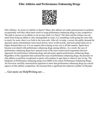 Elite Athletes and Performance Enhancing Drugs
Elite Athletes: An Asset or Liability to Sports? Many elite athletes are under great pressure to perform
exceptionally well they often times resort to using performance enhancing drugs to stay competitive.
The path to success as an athlete is not an easy track; it is fierce! The fame and the fortune one can
attain from being an athlete is only unimaginable to some; it is something worth going the extra mile
to reach, for some, there is no limit to the extra mile. After all, in today s society the public demand for
spectator sports entertainment more touch downs, more world records, and more grand slams are in
higher demand than ever. It is no surprise that winning at any cost is all that matters. Sports have
become convoluted with performance enhancing drugs among athletes. As a result, the uses of
performance enhancing drugs have spurred some of the most controversial arguments between
opponents for performance enhancing drugs and advocates against performance enhancing drugs.
Regardless of the arguments that surround the issue of performance enhancing drugs, the pressure on
elite athletes to perform exceptional in sports will continue to spur them to cheat to stay on top. The
Epidemic of Performance enhancing drugs Jost (2004) in his article Performance Enhancing Drugs:
An Overview carefully structured his argument to show that performance enhancing drugs are crucial
aspects of elite athletic competition. He reasoned that a significant but unknown number of Olympic
... Get more on HelpWriting.net ...
 
