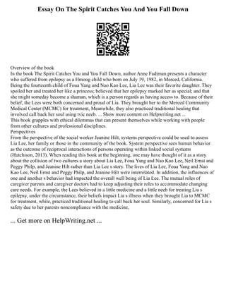 Essay On The Spirit Catches You And You Fall Down
Overview of the book
In the book The Spirit Catches You and You Fall Down, author Anne Fadiman presents a character
who suffered from epilepsy as a Hmong child who born on July 19, 1982, in Merced, California.
Being the fourteenth child of Foua Yang and Nao Kao Lee, Lia Lee was their favorite daughter. They
spoiled her and treated her like a princess; believed that her epilepsy marked her as special; and that
she might someday become a shaman, which is a person regards as having access to. Because of their
belief, the Lees were both concerned and proud of Lia. They brought her to the Merced Community
Medical Center (MCMC) for treatment, Meanwhile, they also practiced traditional healing that
involved call back her soul using tvic neeb. ... Show more content on Helpwriting.net ...
This book grapples with ethical dilemmas that can present themselves while working with people
from other cultures and professional disciplines.
Perspectives
From the perspective of the social worker Jeanine Hilt, systems perspective could be used to assess
Lia Lee, her family or those in the community of the book. System perspective sees human behavior
as the outcome of reciprocal interactions of persons operating within linked social systems
(Hutchison, 2013). When reading this book at the beginning, one may have thought of it as a story
about the collision of two cultures a story about Lia Lee, Foua Yang and Nao Kao Lee, Neil Ernst and
Peggy Philp, and Jeanine Hilt rather than Lia Lee s story. The lives of Lia Lee, Foua Yang and Nao
Kao Lee, Neil Ernst and Peggy Philp, and Jeanine Hilt were interrelated. In addition, the influences of
one and another s behavior had impacted the overall well being of Lia Lee. The mutual roles of
caregiver parents and caregiver doctors had to keep adjusting their roles to accommodate changing
care needs. For example, the Lees believed in a little medicine and a little neeb for treating Lia s
epilepsy, under the circumstance, their beliefs impact Lia s illness when they brought Lia to MCMC
for treatment, while, practiced traditional healing to call back her soul. Similarly, concerned for Lia s
safety due to her parents noncompliance with the medicine,
... Get more on HelpWriting.net ...
 