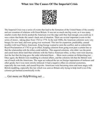 What Are The Causes Of The Imperial Crisis
The Imperial Crisis was a series of events that lead to the formation of the United States of the country
and our cessation of relations with Great Britain. It was not so much one big event, as it was many
smaller events that slowly pushed the American over the edge until they had enough; you could say it
was a straw that broke the camel s back sort of situation. There are several important events in this
series of straws , taking place from 1763 to 1776. In the mid 1600s, the American colonists were very
hungry for new land, and were going ever westward. This lust for expansion, predictably, caused
troubles with local Native Americans. King George wanted to stem the conflict, and so ordered the
Royal Proclamation of 1763 to go in effect, keeping colonists from going west past a certain line so
that the relationship with the tribes could stabilize. This angered colonists, who didn t see the point
and cared more about land than relations with the Native American tribes, so they went west anyway.
Just the fact that the king gave the order infuriated them. ... Show more content on Helpwriting.net ...
Once again, the British were meddling in colonial affairs, and the colonists felt that the British were
out of touch with the Americans. The sugar act reduced the tax on foreign importation of molasses and
other goods, but it was more strictly enforced. It had a negative effect on colonial economies,
especially the rum trade, and caused boycotts. Americans were becoming more and more angry with
British meddling, especially this law which was seen as Britain only trying to help itself even if the
colonies got harmed economically in the
... Get more on HelpWriting.net ...
 