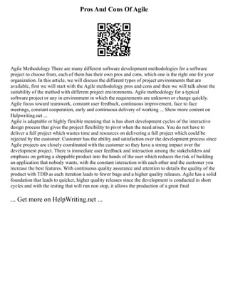 Pros And Cons Of Agile
Agile Methodology There are many different software development methodologies for a software
project to choose from, each of them has their own pros and cons, which one is the right one for your
organization. In this article, we will discuss the different types of project environments that are
available, first we will start with the Agile methodology pros and cons and then we will talk about the
suitability of the method with different project environments. Agile methodology for a typical
software project or any in environment in which the requirements are unknown or change quickly.
Agile focus toward teamwork, constant user feedback, continuous improvement, face to face
meetings, constant cooperation, early and continuous delivery of working ... Show more content on
Helpwriting.net ...
Agile is adaptable or highly flexible meaning that is has short development cycles of the interactive
design process that gives the project flexibility to pivot when the need arises. You do not have to
deliver a full project which wastes time and resources on delivering a full project which could be
rejected by the customer. Customer has the ability and satisfaction over the development process since
Agile projects are closely coordinated with the customer so they have a strong impact over the
development project. There is immediate user feedback and interaction among the stakeholders and
emphasis on getting a shippable product into the hands of the user which reduces the risk of building
an application that nobody wants, with the constant interaction with each other and the customer you
increase the best features. With continuous quality assurance and attention to details the quality of the
product with TDD as each iteration leads to fewer bugs and a higher quality releases. Agile has a solid
foundation that leads to quicker, higher quality releases since the development is conducted in short
cycles and with the testing that will run non stop, it allows the production of a great final
... Get more on HelpWriting.net ...
 