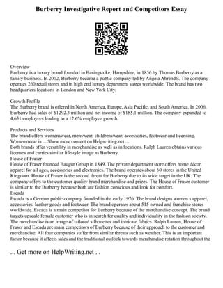 Burberry Investigative Report and Competitors Essay
Overview
Burberry is a luxury brand founded in Basingstoke, Hampshire, in 1856 by Thomas Burberry as a
family business. In 2002, Burberry became a public company led by Angela Ahrendts. The company
operates 260 retail stores and in high end luxury department stores worldwide. The brand has two
headquarters locations in London and New York City.
Growth Profile
The Burberry brand is offered in North America, Europe, Asia Pacific, and South America. In 2006,
Burberry had sales of $1292.3 million and net income of $185.1 million. The company expanded to
4,651 employees leading to a 12.6% employee growth.
Products and Services
The brand offers womenswear, menswear, childrenswear, accessories, footwear and licensing.
Womenswear is ... Show more content on Helpwriting.net ...
Both brands offer versatility in merchandise as well as in locations. Ralph Lauren obtains various
licenses and carries similar lifestyle image as Burberry.
House of Fraser
House of Fraser founded Baugur Group in 1849. The private department store offers home décor,
apparel for all ages, accessories and electronics. The brand operates about 60 stores in the United
Kingdom. House of Fraser is the second threat for Burberry due to its wide target in the UK. The
company offers to the customer quality brand merchandise and prizes. The House of Fraser customer
is similar to the Burberry because both are fashion conscious and look for comfort.
Escada
Escada is a German public company founded in the early 1976. The brand designs women s apparel,
accessories, leather goods and footwear. The brand operates about 515 owned and franchise stores
worldwide. Escada is a main competitor for Burberry because of the merchandise concept. The brand
targets upscale female customer who is in search for quality and individuality in the fashion society.
The merchandise is an image of tailored silhouettes and intricate fabrics. Ralph Lauren, House of
Fraser and Escada are main competitors of Burberry because of their approach to the customer and
merchandise. All four companies suffer from similar threats such as weather. This is an important
factor because it affects sales and the traditional outlook towards merchandise rotation throughout the
... Get more on HelpWriting.net ...
 