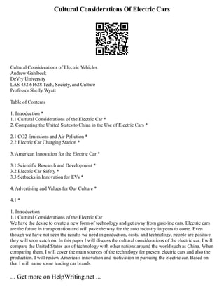 Cultural Considerations Of Electric Cars
Cultural Considerations of Electric Vehicles
Andrew Gahlbeck
DeVry University
LAS 432 61628 Tech, Society, and Culture
Professor Shelly Wyatt
Table of Contents
1. Introduction *
1.1 Cultural Considerations of the Electric Car *
2. Comparing the United States to China in the Use of Electric Cars *
2.1 CO2 Emissions and Air Pollution *
2.2 Electric Car Charging Station *
3. American Innovation for the Electric Car *
3.1 Scientific Research and Development *
3.2 Electric Car Safety *
3.3 Setbacks in Innovation for EVs *
4. Advertising and Values for Our Culture *
4.1 *
1. Introduction
1.1 Cultural Considerations of the Electric Car
We have the desire to create a new form of technology and get away from gasoline cars. Electric cars
are the future in transportation and will pave the way for the auto industry in years to come. Even
though we have not seen the results we need in production, costs, and technology, people are positive
they will soon catch on. In this paper I will discuss the cultural considerations of the electric car. I will
compare the United States use of technology with other nations around the world such as China. When
comparing them, I will cover the main sources of the technology for present electric cars and also the
production. I will review America s innovation and motivation in pursuing the electric car. Based on
that I will name some leading car brands
... Get more on HelpWriting.net ...
 