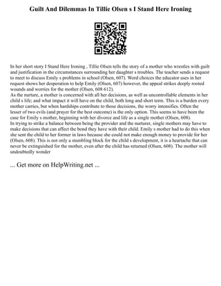 Guilt And Dilemmas In Tillie Olsen s I Stand Here Ironing
In her short story I Stand Here Ironing , Tillie Olsen tells the story of a mother who wrestles with guilt
and justification in the circumstances surrounding her daughter s troubles. The teacher sends a request
to meet to discuss Emily s problems in school (Olsen, 607). Word choices the educator uses in her
request shows her desperation to help Emily (Olsen, 607) however, the appeal strikes deeply rooted
wounds and worries for the mother (Olsen, 608 612).
As the nurture, a mother is concerned with all her decisions, as well as uncontrollable elements in her
child s life; and what impact it will have on the child, both long and short term. This is a burden every
mother carries, but when hardships contribute to those decisions, the worry intensifies. Often the
lesser of two evils (and prayer for the best outcome) is the only option. This seems to have been the
case for Emily s mother, beginning with her divorce and life as a single mother (Olsen, 608).
In trying to strike a balance between being the provider and the nurturer, single mothers may have to
make decisions that can affect the bond they have with their child. Emily s mother had to do this when
she sent the child to her former in laws because she could not make enough money to provide for her
(Olsen, 608). This is not only a stumbling block for the child s development, it is a heartache that can
never be extinguished for the mother, even after the child has returned (Olsen, 608). The mother will
undoubtedly wonder
... Get more on HelpWriting.net ...
 