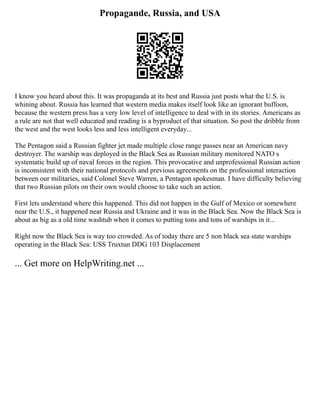 Propagande, Russia, and USA
I know you heard about this. It was propaganda at its best and Russia just posts what the U.S. is
whining about. Russia has learned that western media makes itself look like an ignorant buffoon,
because the western press has a very low level of intelligence to deal with in its stories. Americans as
a rule are not that well educated and reading is a byproduct of that situation. So post the dribble from
the west and the west looks less and less intelligent everyday...
The Pentagon said a Russian fighter jet made multiple close range passes near an American navy
destroyer. The warship was deployed in the Black Sea as Russian military monitored NATO s
systematic build up of naval forces in the region. This provocative and unprofessional Russian action
is inconsistent with their national protocols and previous agreements on the professional interaction
between our militaries, said Colonel Steve Warren, a Pentagon spokesman. I have difficulty believing
that two Russian pilots on their own would choose to take such an action.
First lets understand where this happened. This did not happen in the Gulf of Mexico or somewhere
near the U.S., it happened near Russia and Ukraine and it was in the Black Sea. Now the Black Sea is
about as big as a old time washtub when it comes to putting tons and tons of warships in it...
Right now the Black Sea is way too crowded. As of today there are 5 non black sea state warships
operating in the Black Sea: USS Truxtun DDG 103 Displacement
... Get more on HelpWriting.net ...
 