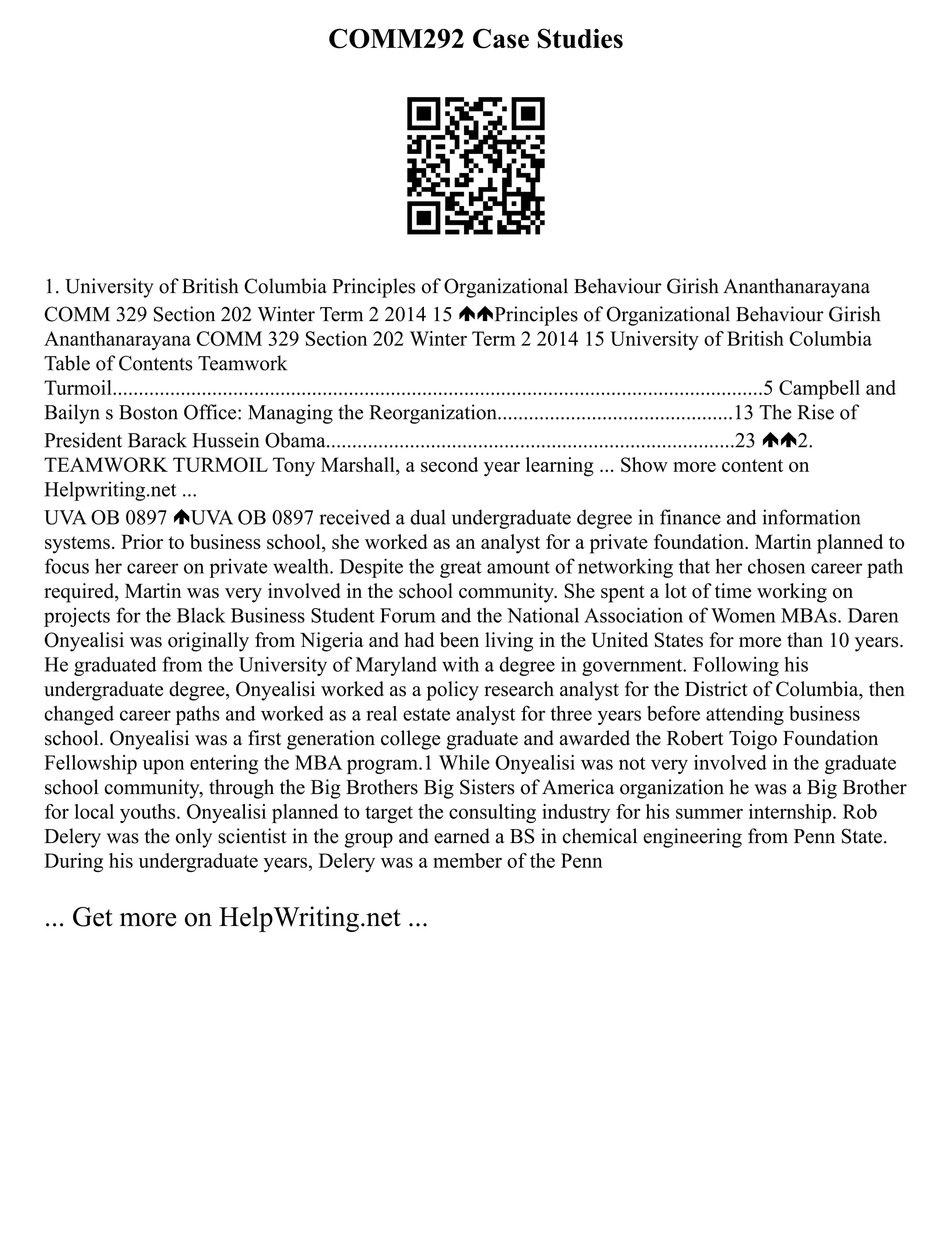 COMM292 Case Studies
1. University of British Columbia Principles of Organizational Behaviour Girish Ananthanarayana
COMM 329 Section 202 Winter Term 2 2014 15 Principles of Organizational Behaviour Girish
Ananthanarayana COMM 329 Section 202 Winter Term 2 2014 15 University of British Columbia
Table of Contents Teamwork
Turmoil............................................................................................................................5 Campbell and
Bailyn s Boston Office: Managing the Reorganization.............................................13 The Rise of
President Barack Hussein Obama..............................................................................23 2.
TEAMWORK TURMOIL Tony Marshall, a second year learning ... Show more content on
Helpwriting.net ...
UVA OB 0897 UVA OB 0897 received a dual undergraduate degree in finance and information
systems. Prior to business school, she worked as an analyst for a private foundation. Martin planned to
focus her career on private wealth. Despite the great amount of networking that her chosen career path
required, Martin was very involved in the school community. She spent a lot of time working on
projects for the Black Business Student Forum and the National Association of Women MBAs. Daren
Onyealisi was originally from Nigeria and had been living in the United States for more than 10 years.
He graduated from the University of Maryland with a degree in government. Following his
undergraduate degree, Onyealisi worked as a policy research analyst for the District of Columbia, then
changed career paths and worked as a real estate analyst for three years before attending business
school. Onyealisi was a first generation college graduate and awarded the Robert Toigo Foundation
Fellowship upon entering the MBA program.1 While Onyealisi was not very involved in the graduate
school community, through the Big Brothers Big Sisters of America organization he was a Big Brother
for local youths. Onyealisi planned to target the consulting industry for his summer internship. Rob
Delery was the only scientist in the group and earned a BS in chemical engineering from Penn State.
During his undergraduate years, Delery was a member of the Penn
... Get more on HelpWriting.net ...
 