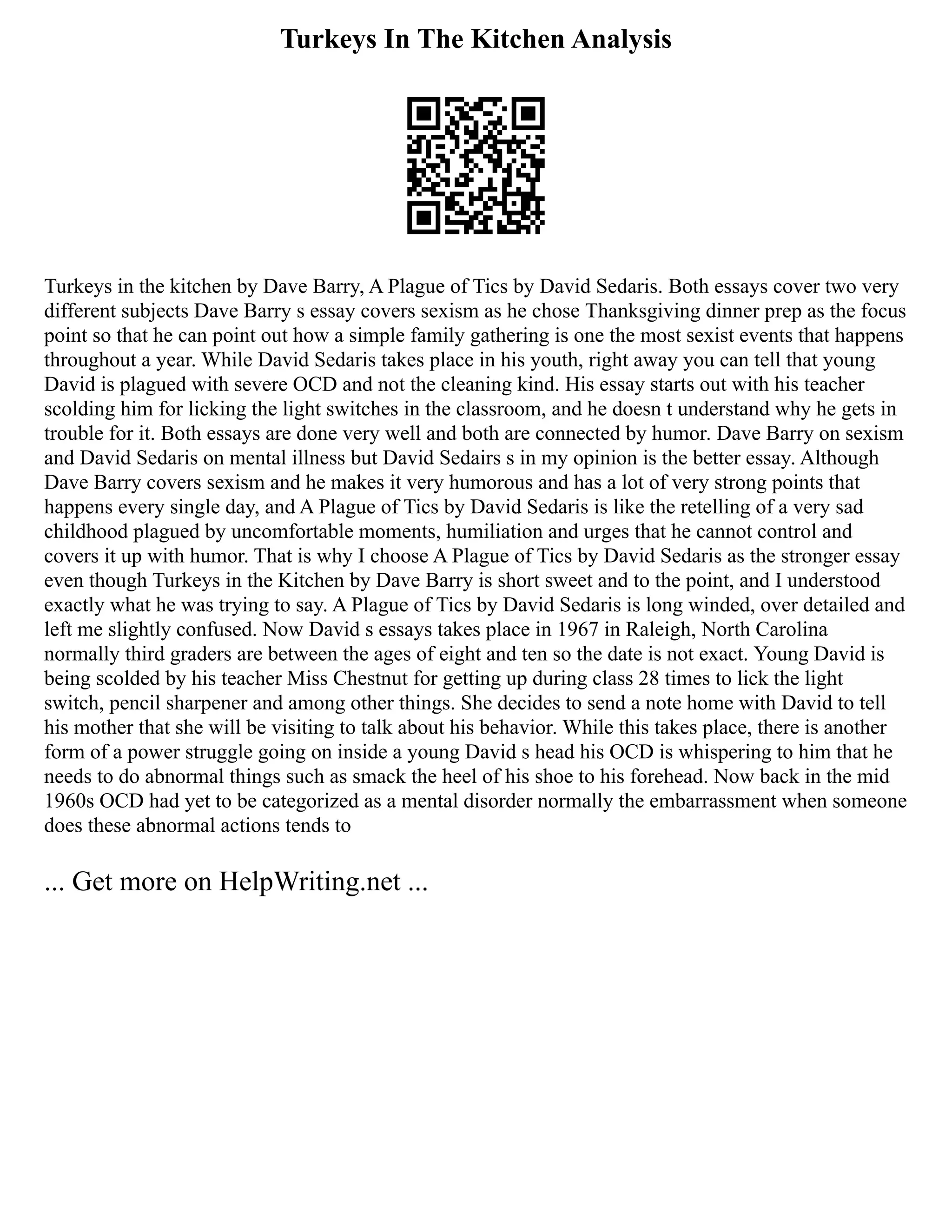 Turkeys In The Kitchen Analysis
Turkeys in the kitchen by Dave Barry, A Plague of Tics by David Sedaris. Both essays cover two very
different subjects Dave Barry s essay covers sexism as he chose Thanksgiving dinner prep as the focus
point so that he can point out how a simple family gathering is one the most sexist events that happens
throughout a year. While David Sedaris takes place in his youth, right away you can tell that young
David is plagued with severe OCD and not the cleaning kind. His essay starts out with his teacher
scolding him for licking the light switches in the classroom, and he doesn t understand why he gets in
trouble for it. Both essays are done very well and both are connected by humor. Dave Barry on sexism
and David Sedaris on mental illness but David Sedairs s in my opinion is the better essay. Although
Dave Barry covers sexism and he makes it very humorous and has a lot of very strong points that
happens every single day, and A Plague of Tics by David Sedaris is like the retelling of a very sad
childhood plagued by uncomfortable moments, humiliation and urges that he cannot control and
covers it up with humor. That is why I choose A Plague of Tics by David Sedaris as the stronger essay
even though Turkeys in the Kitchen by Dave Barry is short sweet and to the point, and I understood
exactly what he was trying to say. A Plague of Tics by David Sedaris is long winded, over detailed and
left me slightly confused. Now David s essays takes place in 1967 in Raleigh, North Carolina
normally third graders are between the ages of eight and ten so the date is not exact. Young David is
being scolded by his teacher Miss Chestnut for getting up during class 28 times to lick the light
switch, pencil sharpener and among other things. She decides to send a note home with David to tell
his mother that she will be visiting to talk about his behavior. While this takes place, there is another
form of a power struggle going on inside a young David s head his OCD is whispering to him that he
needs to do abnormal things such as smack the heel of his shoe to his forehead. Now back in the mid
1960s OCD had yet to be categorized as a mental disorder normally the embarrassment when someone
does these abnormal actions tends to
... Get more on HelpWriting.net ...
 