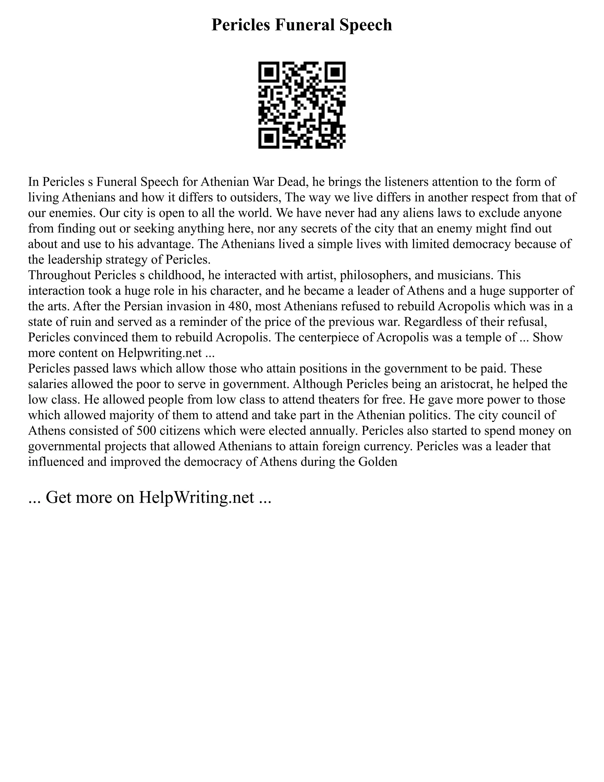 Pericles Funeral Speech
In Pericles s Funeral Speech for Athenian War Dead, he brings the listeners attention to the form of
living Athenians and how it differs to outsiders, The way we live differs in another respect from that of
our enemies. Our city is open to all the world. We have never had any aliens laws to exclude anyone
from finding out or seeking anything here, nor any secrets of the city that an enemy might find out
about and use to his advantage. The Athenians lived a simple lives with limited democracy because of
the leadership strategy of Pericles.
Throughout Pericles s childhood, he interacted with artist, philosophers, and musicians. This
interaction took a huge role in his character, and he became a leader of Athens and a huge supporter of
the arts. After the Persian invasion in 480, most Athenians refused to rebuild Acropolis which was in a
state of ruin and served as a reminder of the price of the previous war. Regardless of their refusal,
Pericles convinced them to rebuild Acropolis. The centerpiece of Acropolis was a temple of ... Show
more content on Helpwriting.net ...
Pericles passed laws which allow those who attain positions in the government to be paid. These
salaries allowed the poor to serve in government. Although Pericles being an aristocrat, he helped the
low class. He allowed people from low class to attend theaters for free. He gave more power to those
which allowed majority of them to attend and take part in the Athenian politics. The city council of
Athens consisted of 500 citizens which were elected annually. Pericles also started to spend money on
governmental projects that allowed Athenians to attain foreign currency. Pericles was a leader that
influenced and improved the democracy of Athens during the Golden
... Get more on HelpWriting.net ...
 