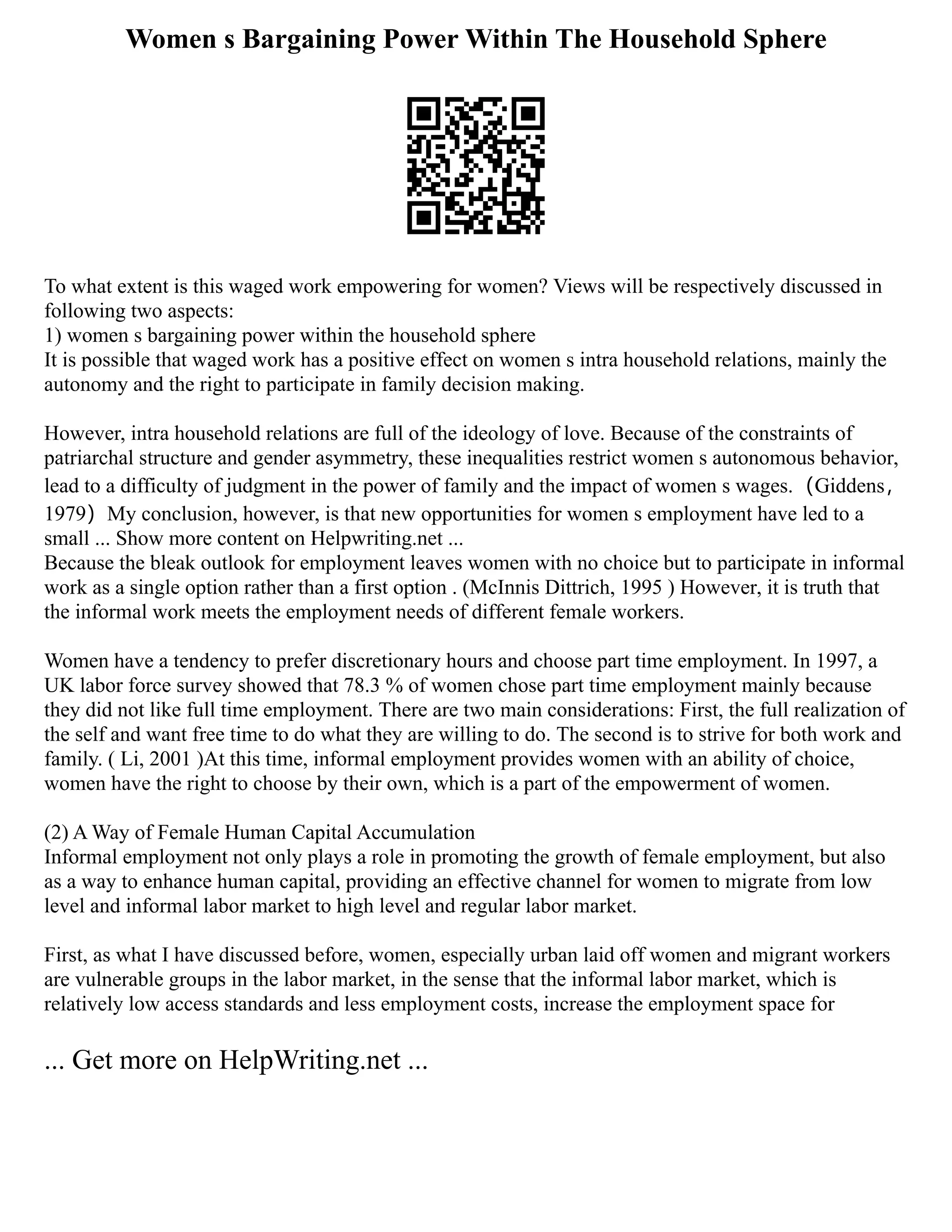 Women s Bargaining Power Within The Household Sphere
To what extent is this waged work empowering for women? Views will be respectively discussed in
following two aspects:
1) women s bargaining power within the household sphere
It is possible that waged work has a positive effect on women s intra household relations, mainly the
autonomy and the right to participate in family decision making.
However, intra household relations are full of the ideology of love. Because of the constraints of
patriarchal structure and gender asymmetry, these inequalities restrict women s autonomous behavior,
lead to a difficulty of judgment in the power of family and the impact of women s wages.（Giddens，
1979）My conclusion, however, is that new opportunities for women s employment have led to a
small ... Show more content on Helpwriting.net ...
Because the bleak outlook for employment leaves women with no choice but to participate in informal
work as a single option rather than a first option . (McInnis Dittrich, 1995 ) However, it is truth that
the informal work meets the employment needs of different female workers.
Women have a tendency to prefer discretionary hours and choose part time employment. In 1997, a
UK labor force survey showed that 78.3 % of women chose part time employment mainly because
they did not like full time employment. There are two main considerations: First, the full realization of
the self and want free time to do what they are willing to do. The second is to strive for both work and
family. ( Li, 2001 )At this time, informal employment provides women with an ability of choice,
women have the right to choose by their own, which is a part of the empowerment of women.
(2) A Way of Female Human Capital Accumulation
Informal employment not only plays a role in promoting the growth of female employment, but also
as a way to enhance human capital, providing an effective channel for women to migrate from low
level and informal labor market to high level and regular labor market.
First, as what I have discussed before, women, especially urban laid off women and migrant workers
are vulnerable groups in the labor market, in the sense that the informal labor market, which is
relatively low access standards and less employment costs, increase the employment space for
... Get more on HelpWriting.net ...
 