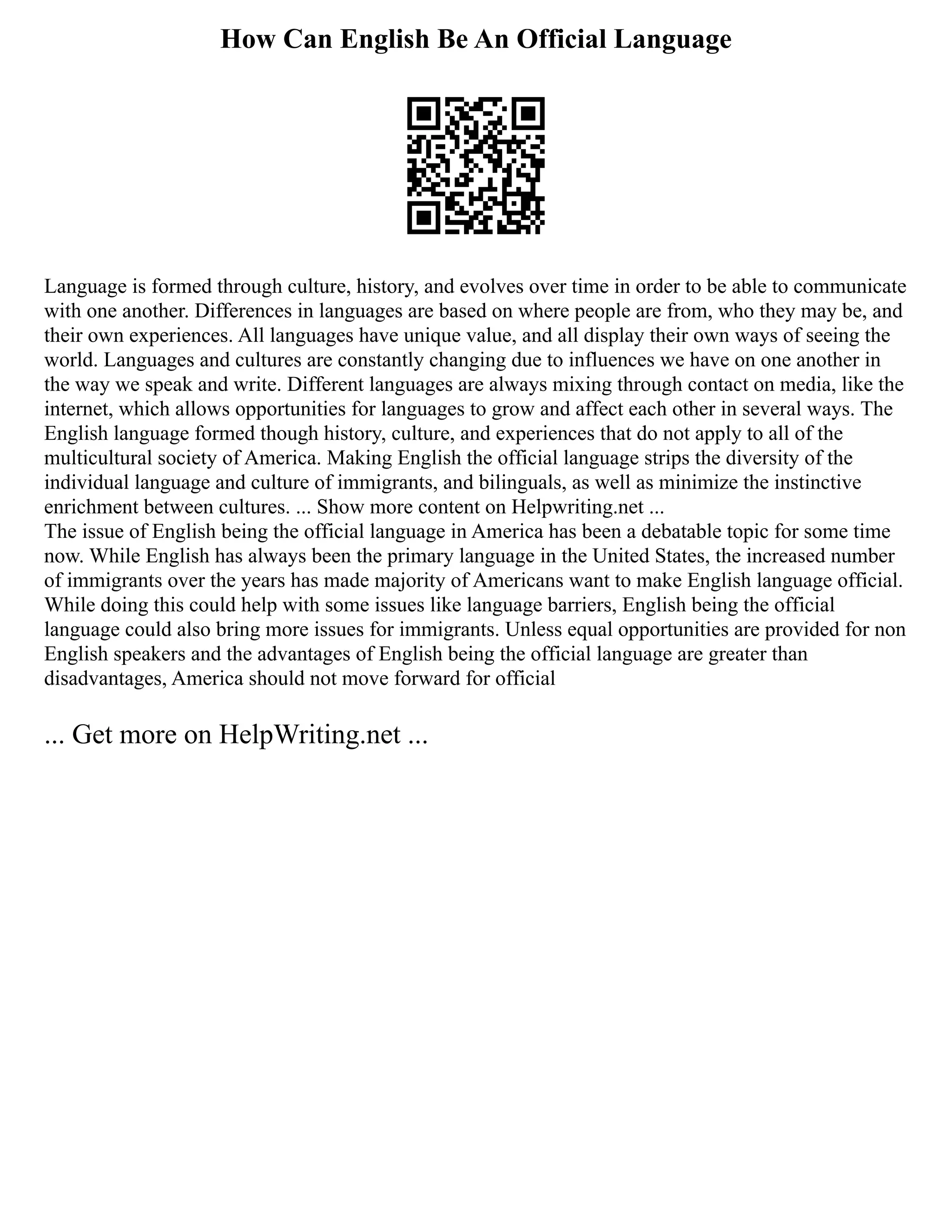 How Can English Be An Official Language
Language is formed through culture, history, and evolves over time in order to be able to communicate
with one another. Differences in languages are based on where people are from, who they may be, and
their own experiences. All languages have unique value, and all display their own ways of seeing the
world. Languages and cultures are constantly changing due to influences we have on one another in
the way we speak and write. Different languages are always mixing through contact on media, like the
internet, which allows opportunities for languages to grow and affect each other in several ways. The
English language formed though history, culture, and experiences that do not apply to all of the
multicultural society of America. Making English the official language strips the diversity of the
individual language and culture of immigrants, and bilinguals, as well as minimize the instinctive
enrichment between cultures. ... Show more content on Helpwriting.net ...
The issue of English being the official language in America has been a debatable topic for some time
now. While English has always been the primary language in the United States, the increased number
of immigrants over the years has made majority of Americans want to make English language official.
While doing this could help with some issues like language barriers, English being the official
language could also bring more issues for immigrants. Unless equal opportunities are provided for non
English speakers and the advantages of English being the official language are greater than
disadvantages, America should not move forward for official
... Get more on HelpWriting.net ...
 