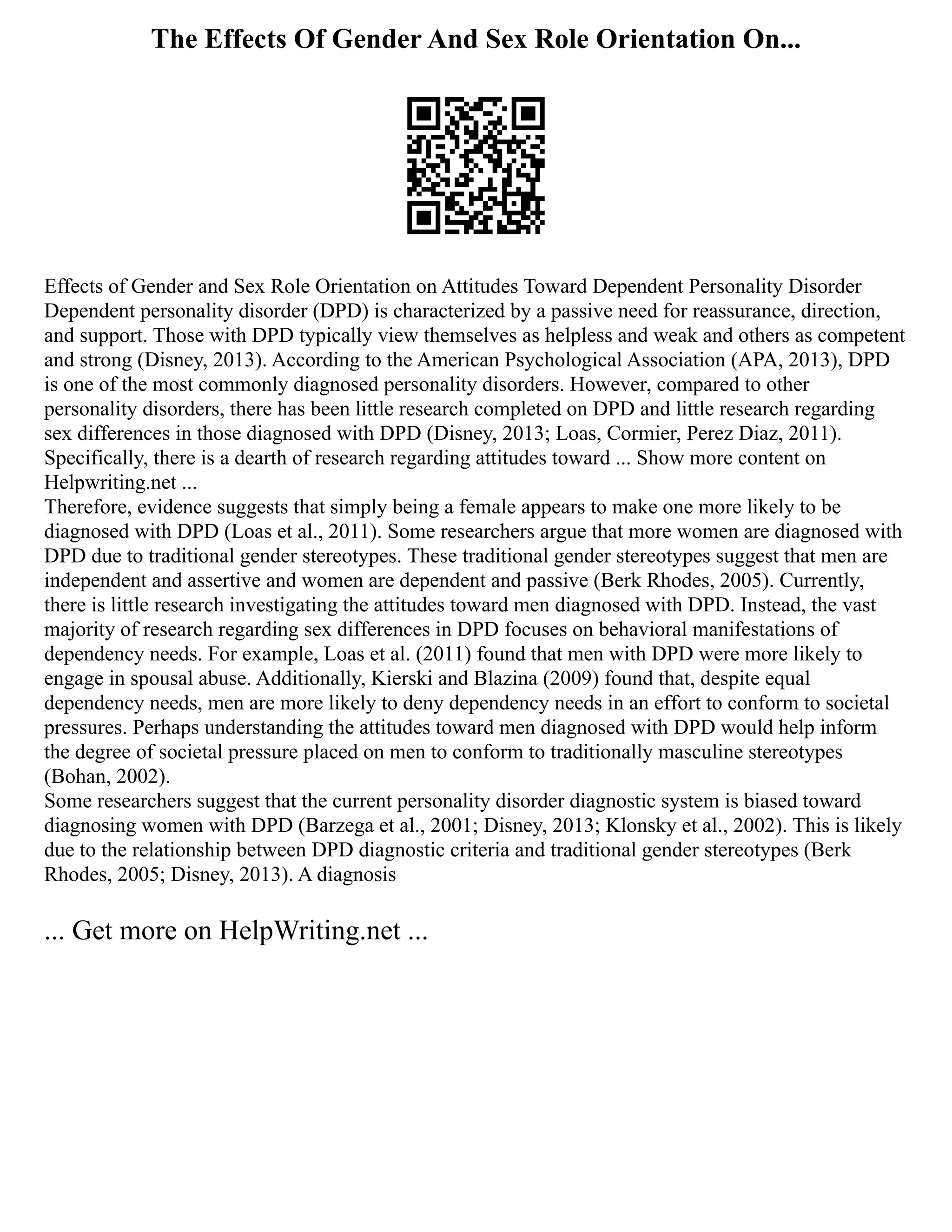 The Effects Of Gender And Sex Role Orientation On...
Effects of Gender and Sex Role Orientation on Attitudes Toward Dependent Personality Disorder
Dependent personality disorder (DPD) is characterized by a passive need for reassurance, direction,
and support. Those with DPD typically view themselves as helpless and weak and others as competent
and strong (Disney, 2013). According to the American Psychological Association (APA, 2013), DPD
is one of the most commonly diagnosed personality disorders. However, compared to other
personality disorders, there has been little research completed on DPD and little research regarding
sex differences in those diagnosed with DPD (Disney, 2013; Loas, Cormier, Perez Diaz, 2011).
Specifically, there is a dearth of research regarding attitudes toward ... Show more content on
Helpwriting.net ...
Therefore, evidence suggests that simply being a female appears to make one more likely to be
diagnosed with DPD (Loas et al., 2011). Some researchers argue that more women are diagnosed with
DPD due to traditional gender stereotypes. These traditional gender stereotypes suggest that men are
independent and assertive and women are dependent and passive (Berk Rhodes, 2005). Currently,
there is little research investigating the attitudes toward men diagnosed with DPD. Instead, the vast
majority of research regarding sex differences in DPD focuses on behavioral manifestations of
dependency needs. For example, Loas et al. (2011) found that men with DPD were more likely to
engage in spousal abuse. Additionally, Kierski and Blazina (2009) found that, despite equal
dependency needs, men are more likely to deny dependency needs in an effort to conform to societal
pressures. Perhaps understanding the attitudes toward men diagnosed with DPD would help inform
the degree of societal pressure placed on men to conform to traditionally masculine stereotypes
(Bohan, 2002).
Some researchers suggest that the current personality disorder diagnostic system is biased toward
diagnosing women with DPD (Barzega et al., 2001; Disney, 2013; Klonsky et al., 2002). This is likely
due to the relationship between DPD diagnostic criteria and traditional gender stereotypes (Berk
Rhodes, 2005; Disney, 2013). A diagnosis
... Get more on HelpWriting.net ...
 