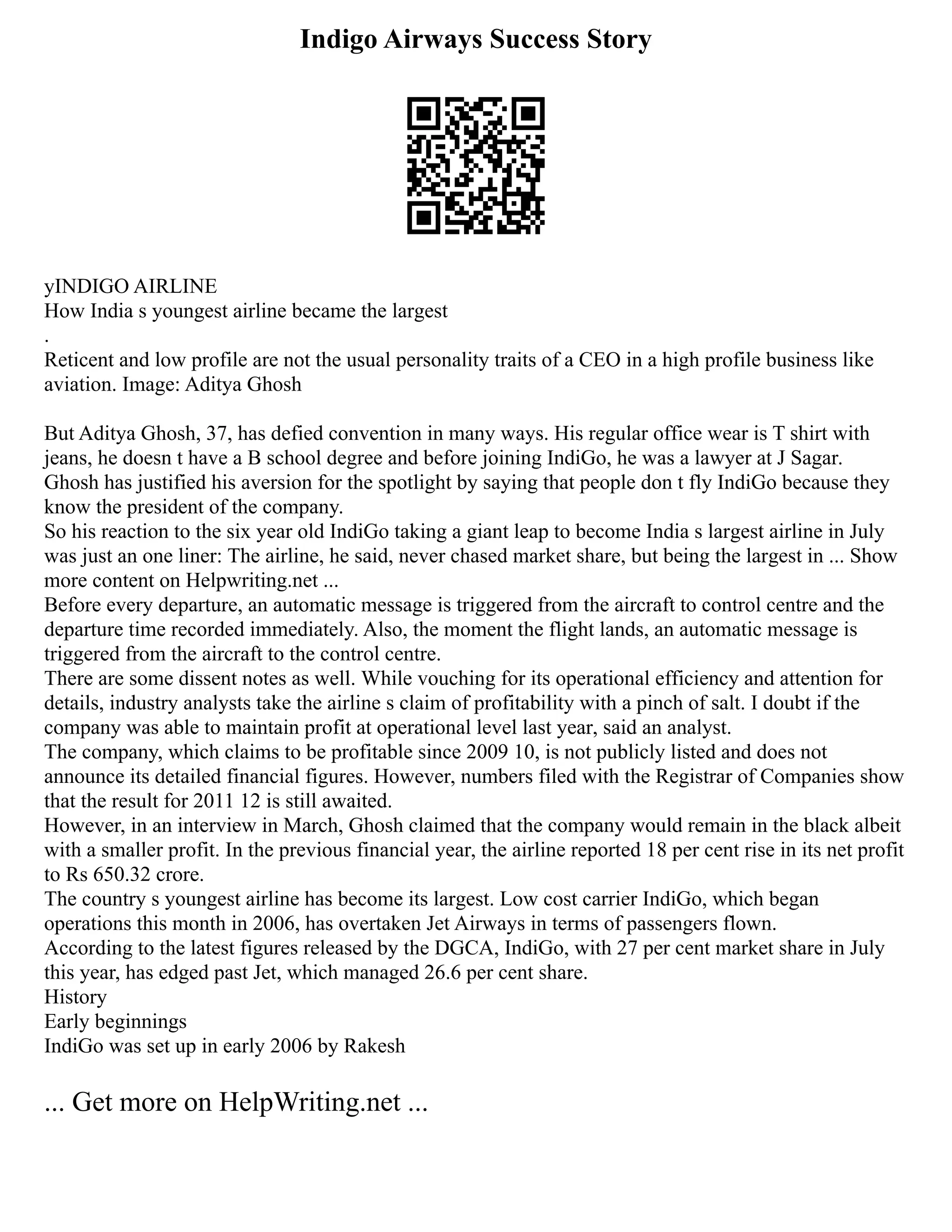 Indigo Airways Success Story
yINDIGO AIRLINE
How India s youngest airline became the largest
.
Reticent and low profile are not the usual personality traits of a CEO in a high profile business like
aviation. Image: Aditya Ghosh
But Aditya Ghosh, 37, has defied convention in many ways. His regular office wear is T shirt with
jeans, he doesn t have a B school degree and before joining IndiGo, he was a lawyer at J Sagar.
Ghosh has justified his aversion for the spotlight by saying that people don t fly IndiGo because they
know the president of the company.
So his reaction to the six year old IndiGo taking a giant leap to become India s largest airline in July
was just an one liner: The airline, he said, never chased market share, but being the largest in ... Show
more content on Helpwriting.net ...
Before every departure, an automatic message is triggered from the aircraft to control centre and the
departure time recorded immediately. Also, the moment the flight lands, an automatic message is
triggered from the aircraft to the control centre.
There are some dissent notes as well. While vouching for its operational efficiency and attention for
details, industry analysts take the airline s claim of profitability with a pinch of salt. I doubt if the
company was able to maintain profit at operational level last year, said an analyst.
The company, which claims to be profitable since 2009 10, is not publicly listed and does not
announce its detailed financial figures. However, numbers filed with the Registrar of Companies show
that the result for 2011 12 is still awaited.
However, in an interview in March, Ghosh claimed that the company would remain in the black albeit
with a smaller profit. In the previous financial year, the airline reported 18 per cent rise in its net profit
to Rs 650.32 crore.
The country s youngest airline has become its largest. Low cost carrier IndiGo, which began
operations this month in 2006, has overtaken Jet Airways in terms of passengers flown.
According to the latest figures released by the DGCA, IndiGo, with 27 per cent market share in July
this year, has edged past Jet, which managed 26.6 per cent share.
History
Early beginnings
IndiGo was set up in early 2006 by Rakesh
... Get more on HelpWriting.net ...
 