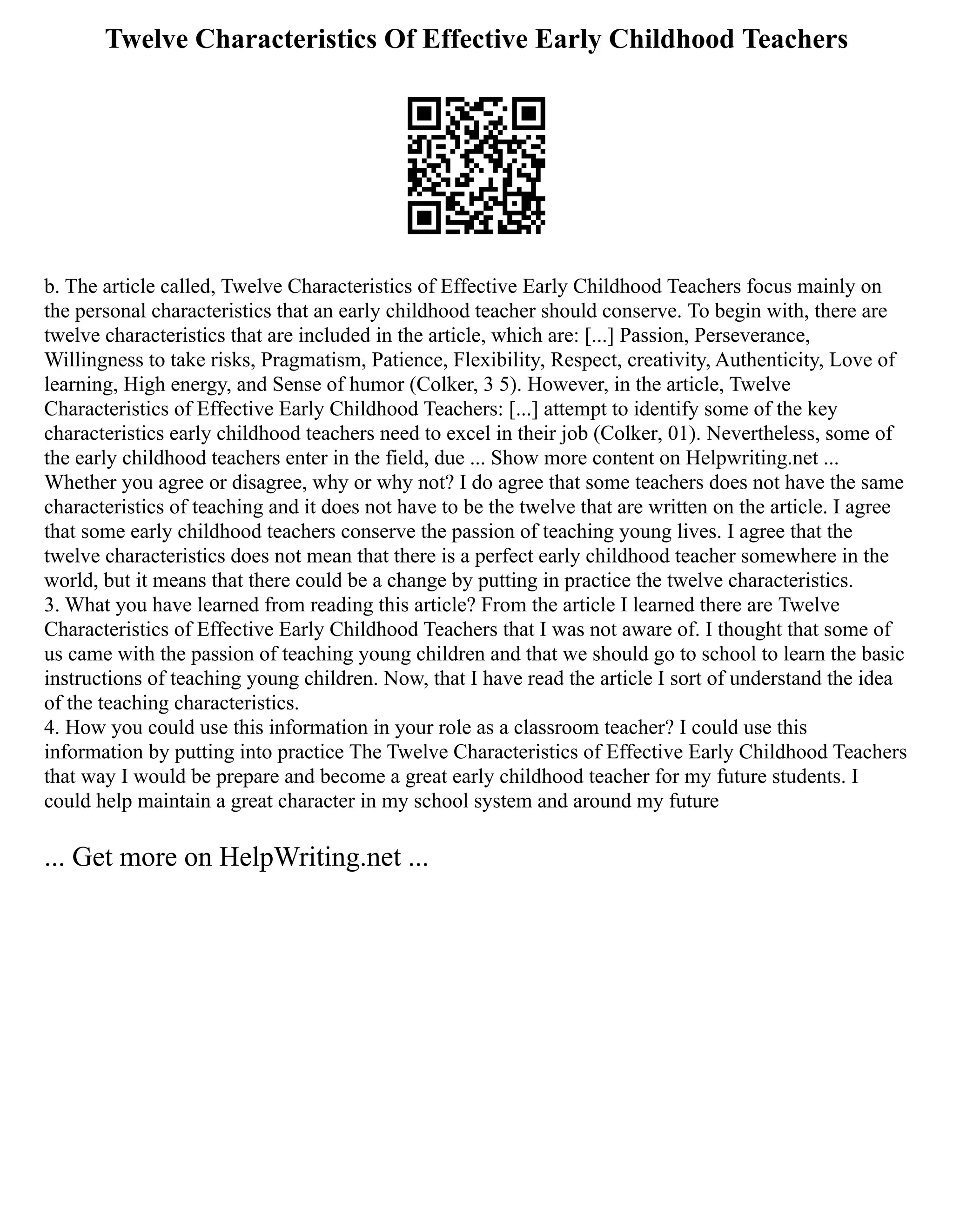 Twelve Characteristics Of Effective Early Childhood Teachers
b. The article called, Twelve Characteristics of Effective Early Childhood Teachers focus mainly on
the personal characteristics that an early childhood teacher should conserve. To begin with, there are
twelve characteristics that are included in the article, which are: [...] Passion, Perseverance,
Willingness to take risks, Pragmatism, Patience, Flexibility, Respect, creativity, Authenticity, Love of
learning, High energy, and Sense of humor (Colker, 3 5). However, in the article, Twelve
Characteristics of Effective Early Childhood Teachers: [...] attempt to identify some of the key
characteristics early childhood teachers need to excel in their job (Colker, 01). Nevertheless, some of
the early childhood teachers enter in the field, due ... Show more content on Helpwriting.net ...
Whether you agree or disagree, why or why not? I do agree that some teachers does not have the same
characteristics of teaching and it does not have to be the twelve that are written on the article. I agree
that some early childhood teachers conserve the passion of teaching young lives. I agree that the
twelve characteristics does not mean that there is a perfect early childhood teacher somewhere in the
world, but it means that there could be a change by putting in practice the twelve characteristics.
3. What you have learned from reading this article? From the article I learned there are Twelve
Characteristics of Effective Early Childhood Teachers that I was not aware of. I thought that some of
us came with the passion of teaching young children and that we should go to school to learn the basic
instructions of teaching young children. Now, that I have read the article I sort of understand the idea
of the teaching characteristics.
4. How you could use this information in your role as a classroom teacher? I could use this
information by putting into practice The Twelve Characteristics of Effective Early Childhood Teachers
that way I would be prepare and become a great early childhood teacher for my future students. I
could help maintain a great character in my school system and around my future
... Get more on HelpWriting.net ...
 