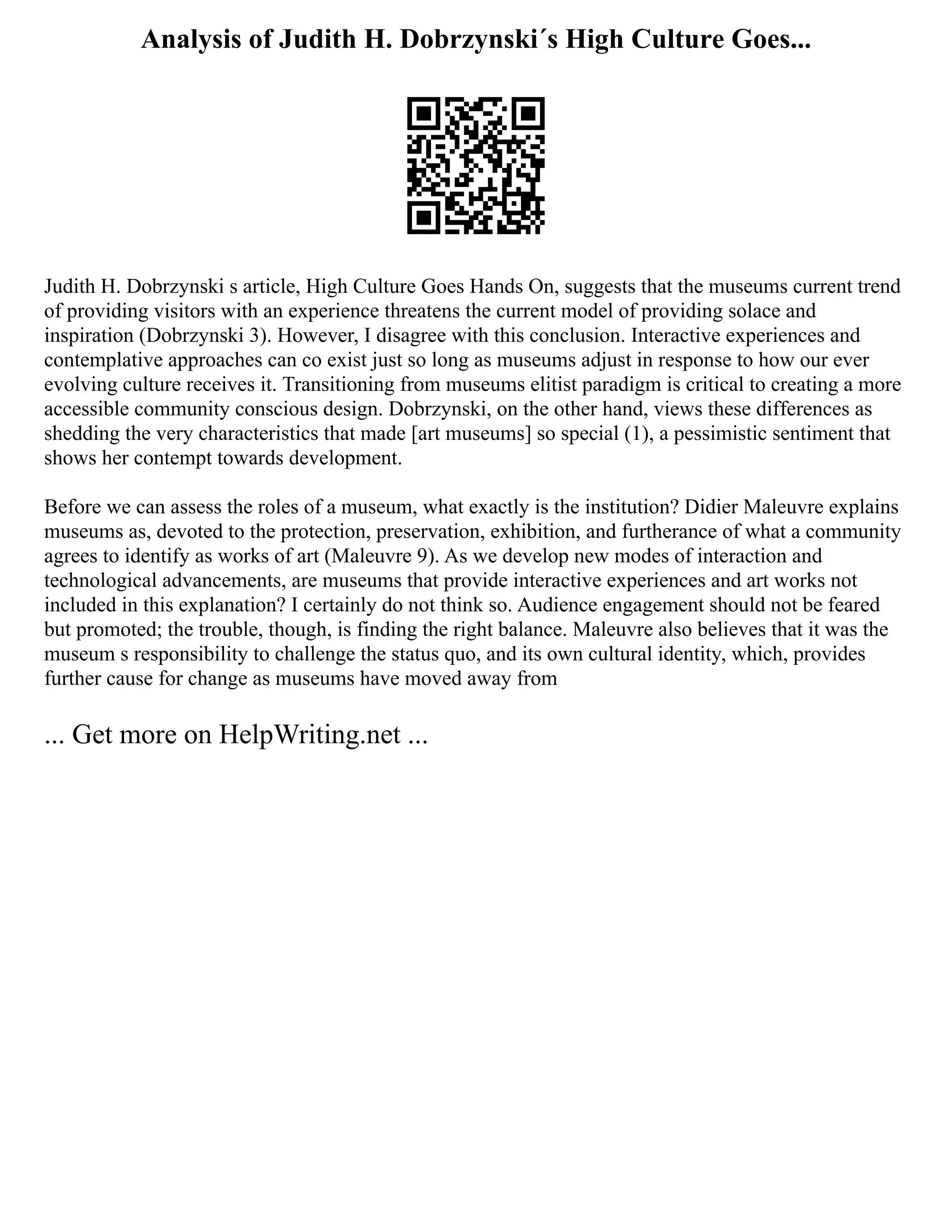 Analysis of Judith H. Dobrzynski´s High Culture Goes...
Judith H. Dobrzynski s article, High Culture Goes Hands On, suggests that the museums current trend
of providing visitors with an experience threatens the current model of providing solace and
inspiration (Dobrzynski 3). However, I disagree with this conclusion. Interactive experiences and
contemplative approaches can co exist just so long as museums adjust in response to how our ever
evolving culture receives it. Transitioning from museums elitist paradigm is critical to creating a more
accessible community conscious design. Dobrzynski, on the other hand, views these differences as
shedding the very characteristics that made [art museums] so special (1), a pessimistic sentiment that
shows her contempt towards development.
Before we can assess the roles of a museum, what exactly is the institution? Didier Maleuvre explains
museums as, devoted to the protection, preservation, exhibition, and furtherance of what a community
agrees to identify as works of art (Maleuvre 9). As we develop new modes of interaction and
technological advancements, are museums that provide interactive experiences and art works not
included in this explanation? I certainly do not think so. Audience engagement should not be feared
but promoted; the trouble, though, is finding the right balance. Maleuvre also believes that it was the
museum s responsibility to challenge the status quo, and its own cultural identity, which, provides
further cause for change as museums have moved away from
... Get more on HelpWriting.net ...
 