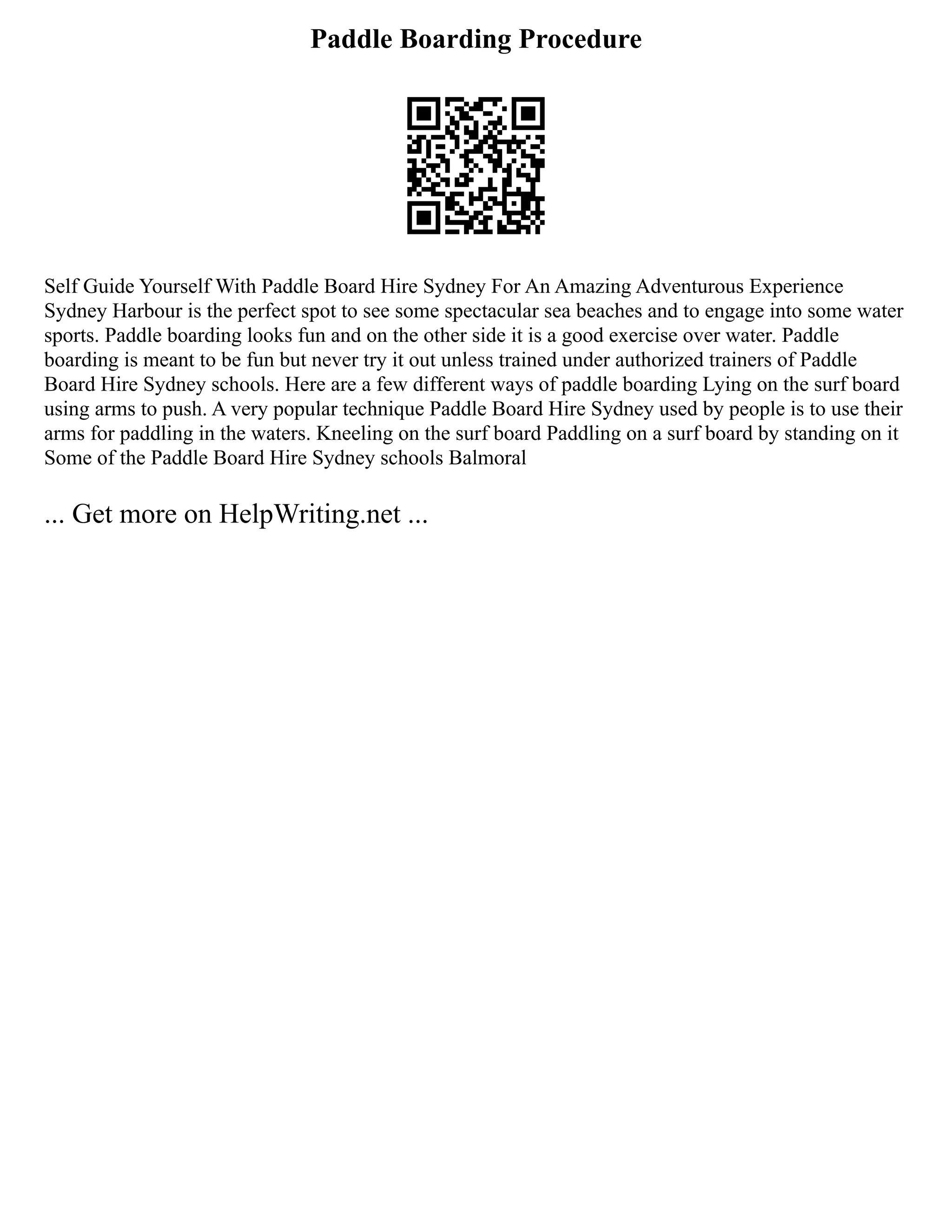 Paddle Boarding Procedure
Self Guide Yourself With Paddle Board Hire Sydney For An Amazing Adventurous Experience
Sydney Harbour is the perfect spot to see some spectacular sea beaches and to engage into some water
sports. Paddle boarding looks fun and on the other side it is a good exercise over water. Paddle
boarding is meant to be fun but never try it out unless trained under authorized trainers of Paddle
Board Hire Sydney schools. Here are a few different ways of paddle boarding Lying on the surf board
using arms to push. A very popular technique Paddle Board Hire Sydney used by people is to use their
arms for paddling in the waters. Kneeling on the surf board Paddling on a surf board by standing on it
Some of the Paddle Board Hire Sydney schools Balmoral
... Get more on HelpWriting.net ...
 