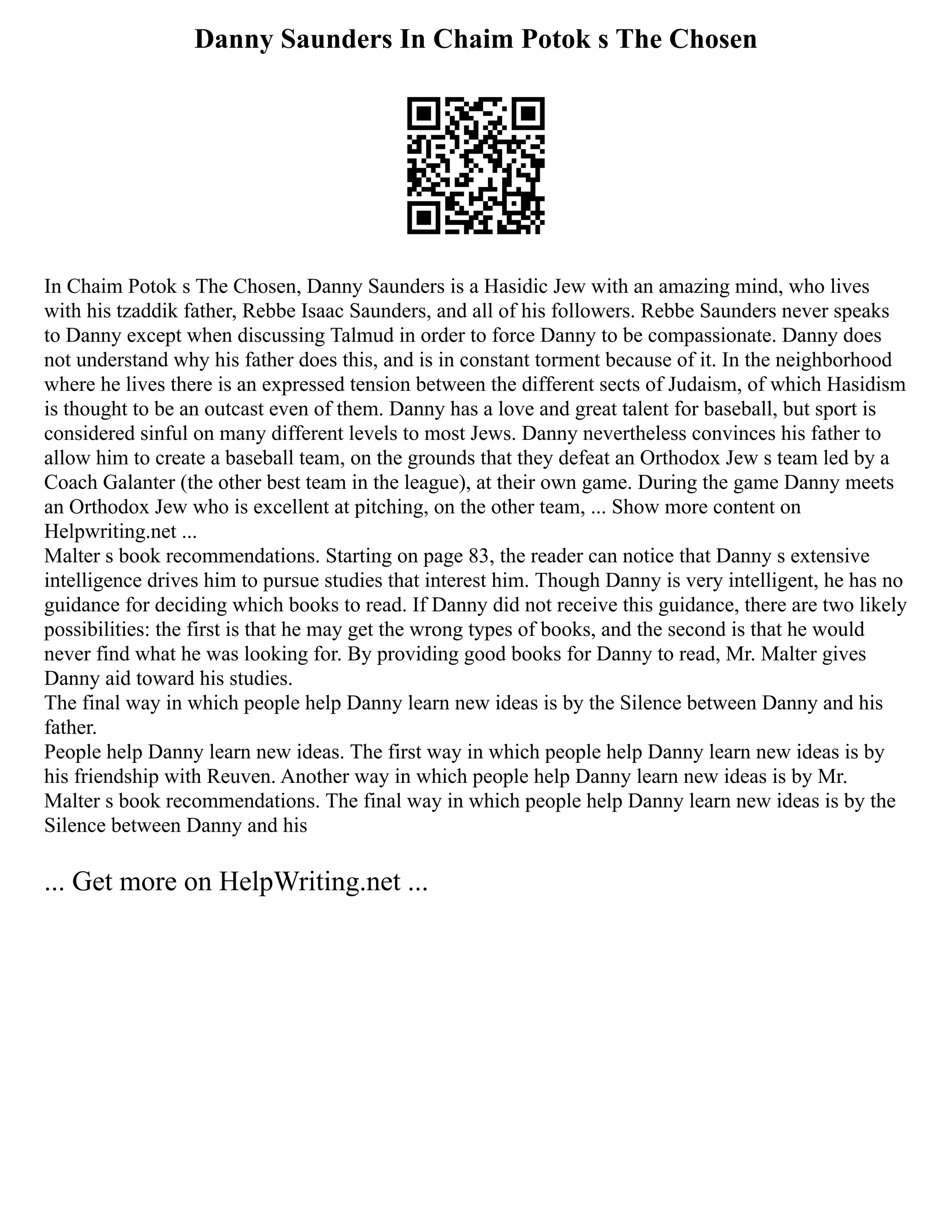 Danny Saunders In Chaim Potok s The Chosen
In Chaim Potok s The Chosen, Danny Saunders is a Hasidic Jew with an amazing mind, who lives
with his tzaddik father, Rebbe Isaac Saunders, and all of his followers. Rebbe Saunders never speaks
to Danny except when discussing Talmud in order to force Danny to be compassionate. Danny does
not understand why his father does this, and is in constant torment because of it. In the neighborhood
where he lives there is an expressed tension between the different sects of Judaism, of which Hasidism
is thought to be an outcast even of them. Danny has a love and great talent for baseball, but sport is
considered sinful on many different levels to most Jews. Danny nevertheless convinces his father to
allow him to create a baseball team, on the grounds that they defeat an Orthodox Jew s team led by a
Coach Galanter (the other best team in the league), at their own game. During the game Danny meets
an Orthodox Jew who is excellent at pitching, on the other team, ... Show more content on
Helpwriting.net ...
Malter s book recommendations. Starting on page 83, the reader can notice that Danny s extensive
intelligence drives him to pursue studies that interest him. Though Danny is very intelligent, he has no
guidance for deciding which books to read. If Danny did not receive this guidance, there are two likely
possibilities: the first is that he may get the wrong types of books, and the second is that he would
never find what he was looking for. By providing good books for Danny to read, Mr. Malter gives
Danny aid toward his studies.
The final way in which people help Danny learn new ideas is by the Silence between Danny and his
father.
People help Danny learn new ideas. The first way in which people help Danny learn new ideas is by
his friendship with Reuven. Another way in which people help Danny learn new ideas is by Mr.
Malter s book recommendations. The final way in which people help Danny learn new ideas is by the
Silence between Danny and his
... Get more on HelpWriting.net ...
 