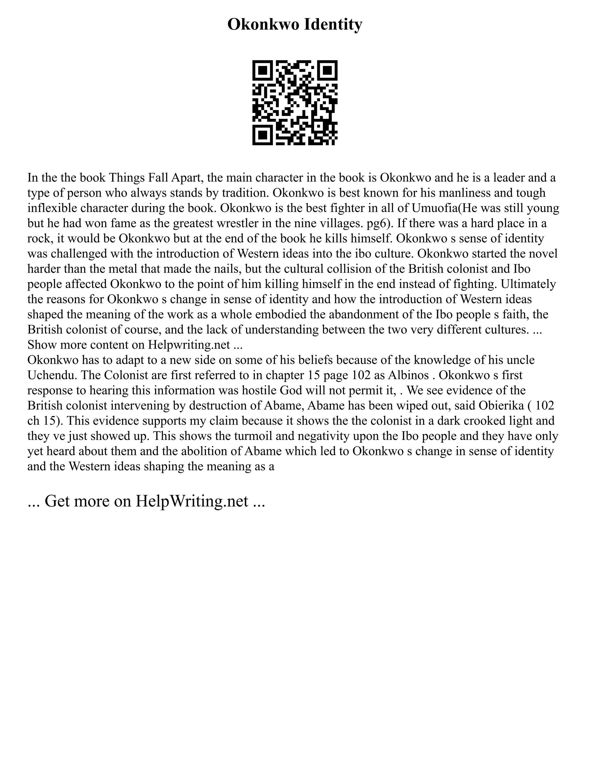 Okonkwo Identity
In the the book Things Fall Apart, the main character in the book is Okonkwo and he is a leader and a
type of person who always stands by tradition. Okonkwo is best known for his manliness and tough
inflexible character during the book. Okonkwo is the best fighter in all of Umuofia(He was still young
but he had won fame as the greatest wrestler in the nine villages. pg6). If there was a hard place in a
rock, it would be Okonkwo but at the end of the book he kills himself. Okonkwo s sense of identity
was challenged with the introduction of Western ideas into the ibo culture. Okonkwo started the novel
harder than the metal that made the nails, but the cultural collision of the British colonist and Ibo
people affected Okonkwo to the point of him killing himself in the end instead of fighting. Ultimately
the reasons for Okonkwo s change in sense of identity and how the introduction of Western ideas
shaped the meaning of the work as a whole embodied the abandonment of the Ibo people s faith, the
British colonist of course, and the lack of understanding between the two very different cultures. ...
Show more content on Helpwriting.net ...
Okonkwo has to adapt to a new side on some of his beliefs because of the knowledge of his uncle
Uchendu. The Colonist are first referred to in chapter 15 page 102 as Albinos . Okonkwo s first
response to hearing this information was hostile God will not permit it, . We see evidence of the
British colonist intervening by destruction of Abame, Abame has been wiped out, said Obierika ( 102
ch 15). This evidence supports my claim because it shows the the colonist in a dark crooked light and
they ve just showed up. This shows the turmoil and negativity upon the Ibo people and they have only
yet heard about them and the abolition of Abame which led to Okonkwo s change in sense of identity
and the Western ideas shaping the meaning as a
... Get more on HelpWriting.net ...
 