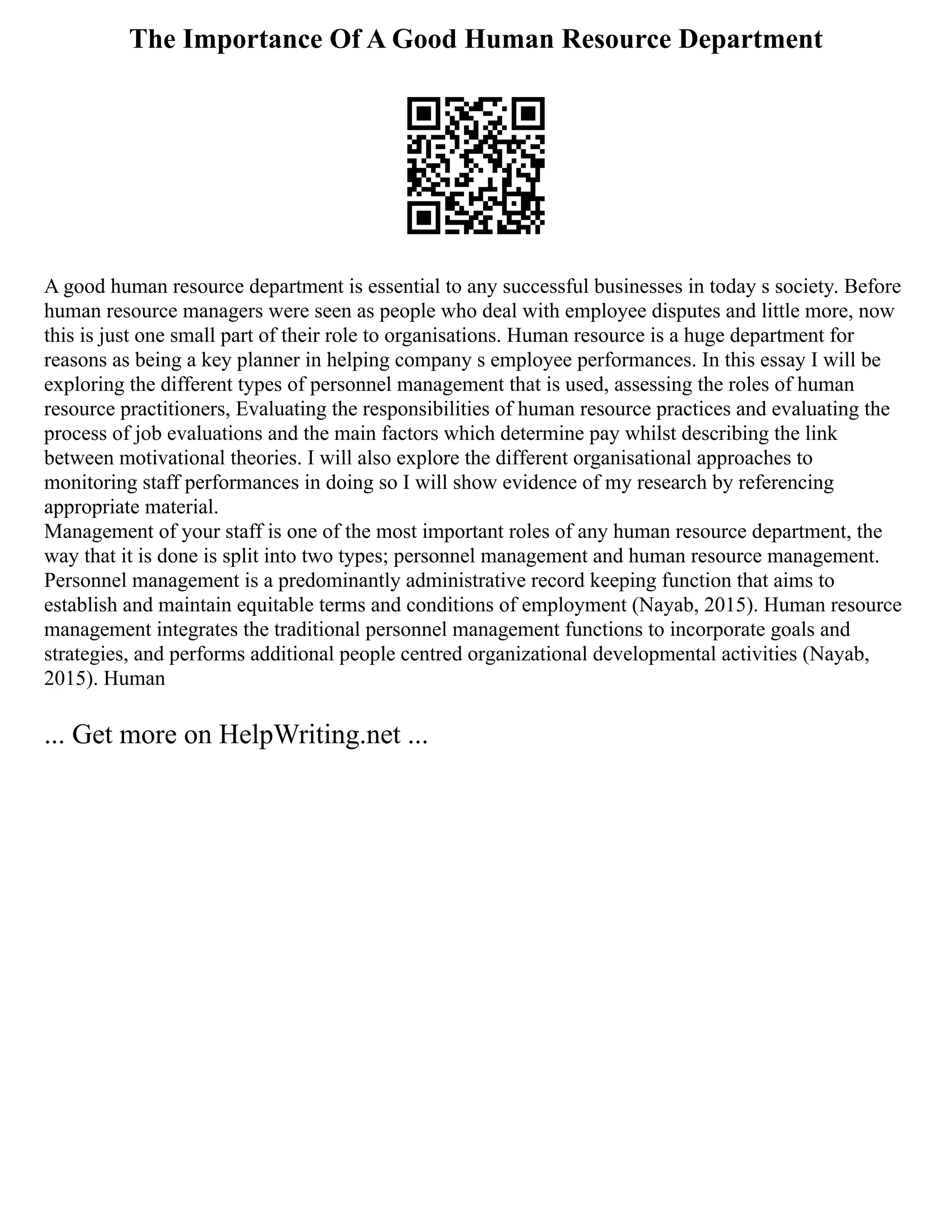 The Importance Of A Good Human Resource Department
A good human resource department is essential to any successful businesses in today s society. Before
human resource managers were seen as people who deal with employee disputes and little more, now
this is just one small part of their role to organisations. Human resource is a huge department for
reasons as being a key planner in helping company s employee performances. In this essay I will be
exploring the different types of personnel management that is used, assessing the roles of human
resource practitioners, Evaluating the responsibilities of human resource practices and evaluating the
process of job evaluations and the main factors which determine pay whilst describing the link
between motivational theories. I will also explore the different organisational approaches to
monitoring staff performances in doing so I will show evidence of my research by referencing
appropriate material.
Management of your staff is one of the most important roles of any human resource department, the
way that it is done is split into two types; personnel management and human resource management.
Personnel management is a predominantly administrative record keeping function that aims to
establish and maintain equitable terms and conditions of employment (Nayab, 2015). Human resource
management integrates the traditional personnel management functions to incorporate goals and
strategies, and performs additional people centred organizational developmental activities (Nayab,
2015). Human
... Get more on HelpWriting.net ...
 