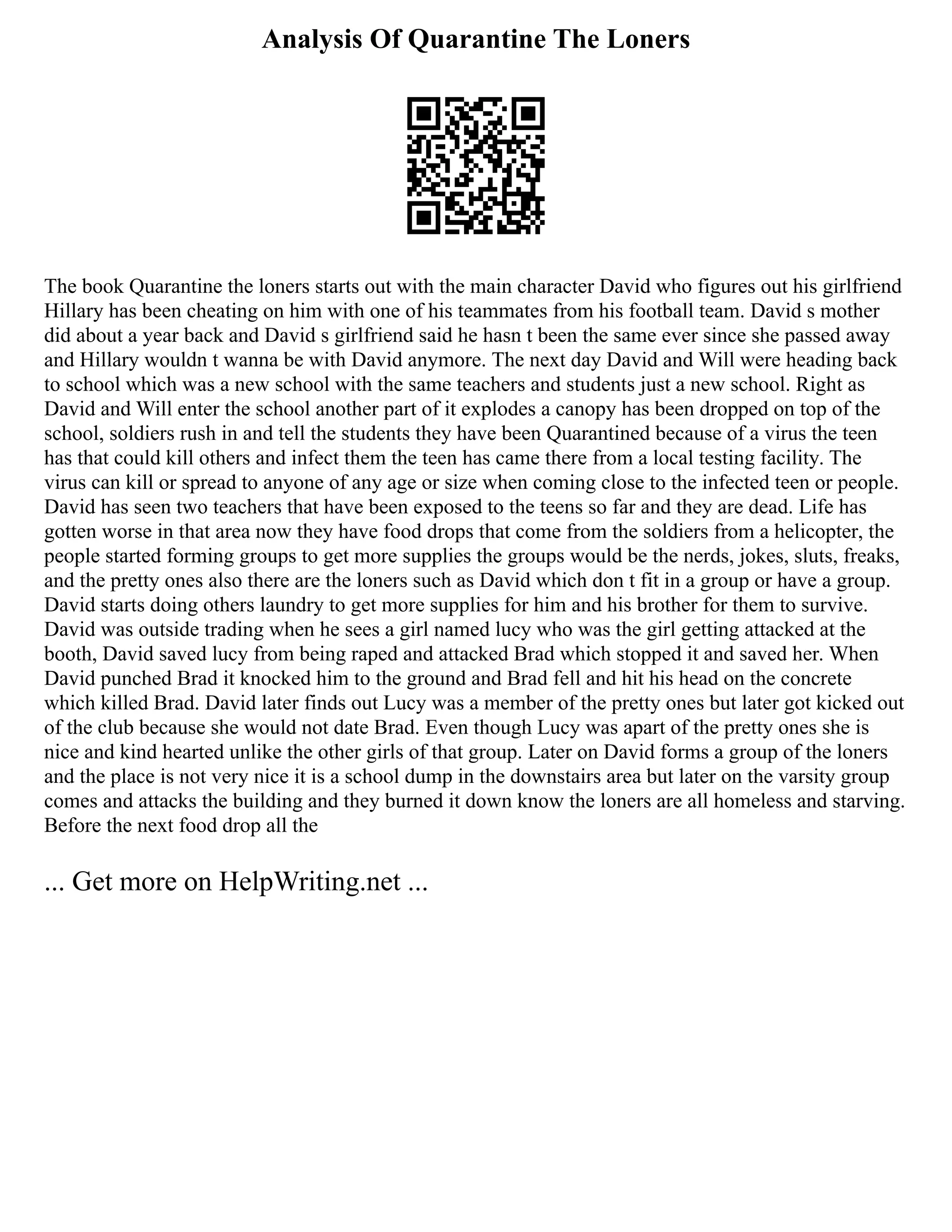 Analysis Of Quarantine The Loners
The book Quarantine the loners starts out with the main character David who figures out his girlfriend
Hillary has been cheating on him with one of his teammates from his football team. David s mother
did about a year back and David s girlfriend said he hasn t been the same ever since she passed away
and Hillary wouldn t wanna be with David anymore. The next day David and Will were heading back
to school which was a new school with the same teachers and students just a new school. Right as
David and Will enter the school another part of it explodes a canopy has been dropped on top of the
school, soldiers rush in and tell the students they have been Quarantined because of a virus the teen
has that could kill others and infect them the teen has came there from a local testing facility. The
virus can kill or spread to anyone of any age or size when coming close to the infected teen or people.
David has seen two teachers that have been exposed to the teens so far and they are dead. Life has
gotten worse in that area now they have food drops that come from the soldiers from a helicopter, the
people started forming groups to get more supplies the groups would be the nerds, jokes, sluts, freaks,
and the pretty ones also there are the loners such as David which don t fit in a group or have a group.
David starts doing others laundry to get more supplies for him and his brother for them to survive.
David was outside trading when he sees a girl named lucy who was the girl getting attacked at the
booth, David saved lucy from being raped and attacked Brad which stopped it and saved her. When
David punched Brad it knocked him to the ground and Brad fell and hit his head on the concrete
which killed Brad. David later finds out Lucy was a member of the pretty ones but later got kicked out
of the club because she would not date Brad. Even though Lucy was apart of the pretty ones she is
nice and kind hearted unlike the other girls of that group. Later on David forms a group of the loners
and the place is not very nice it is a school dump in the downstairs area but later on the varsity group
comes and attacks the building and they burned it down know the loners are all homeless and starving.
Before the next food drop all the
... Get more on HelpWriting.net ...
 