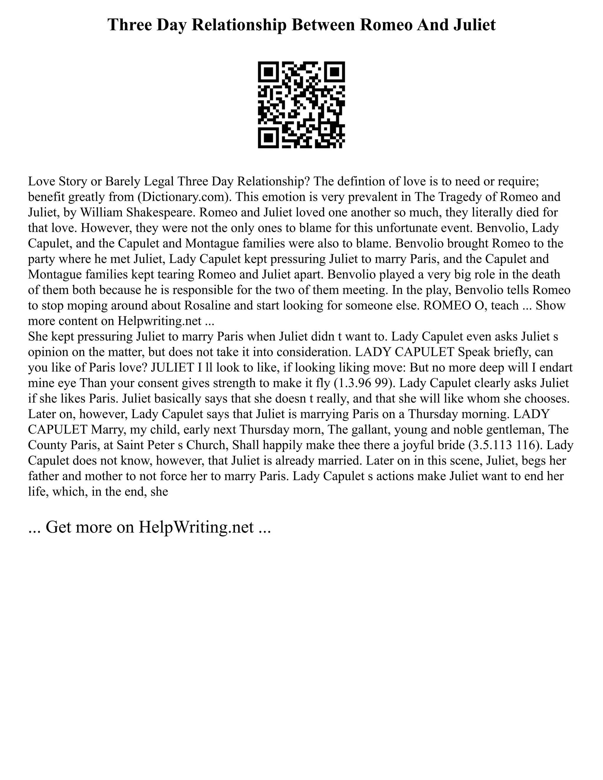 Three Day Relationship Between Romeo And Juliet
Love Story or Barely Legal Three Day Relationship? The defintion of love is to need or require;
benefit greatly from (Dictionary.com). This emotion is very prevalent in The Tragedy of Romeo and
Juliet, by William Shakespeare. Romeo and Juliet loved one another so much, they literally died for
that love. However, they were not the only ones to blame for this unfortunate event. Benvolio, Lady
Capulet, and the Capulet and Montague families were also to blame. Benvolio brought Romeo to the
party where he met Juliet, Lady Capulet kept pressuring Juliet to marry Paris, and the Capulet and
Montague families kept tearing Romeo and Juliet apart. Benvolio played a very big role in the death
of them both because he is responsible for the two of them meeting. In the play, Benvolio tells Romeo
to stop moping around about Rosaline and start looking for someone else. ROMEO O, teach ... Show
more content on Helpwriting.net ...
She kept pressuring Juliet to marry Paris when Juliet didn t want to. Lady Capulet even asks Juliet s
opinion on the matter, but does not take it into consideration. LADY CAPULET Speak briefly, can
you like of Paris love? JULIET I ll look to like, if looking liking move: But no more deep will I endart
mine eye Than your consent gives strength to make it fly (1.3.96 99). Lady Capulet clearly asks Juliet
if she likes Paris. Juliet basically says that she doesn t really, and that she will like whom she chooses.
Later on, however, Lady Capulet says that Juliet is marrying Paris on a Thursday morning. LADY
CAPULET Marry, my child, early next Thursday morn, The gallant, young and noble gentleman, The
County Paris, at Saint Peter s Church, Shall happily make thee there a joyful bride (3.5.113 116). Lady
Capulet does not know, however, that Juliet is already married. Later on in this scene, Juliet, begs her
father and mother to not force her to marry Paris. Lady Capulet s actions make Juliet want to end her
life, which, in the end, she
... Get more on HelpWriting.net ...
 