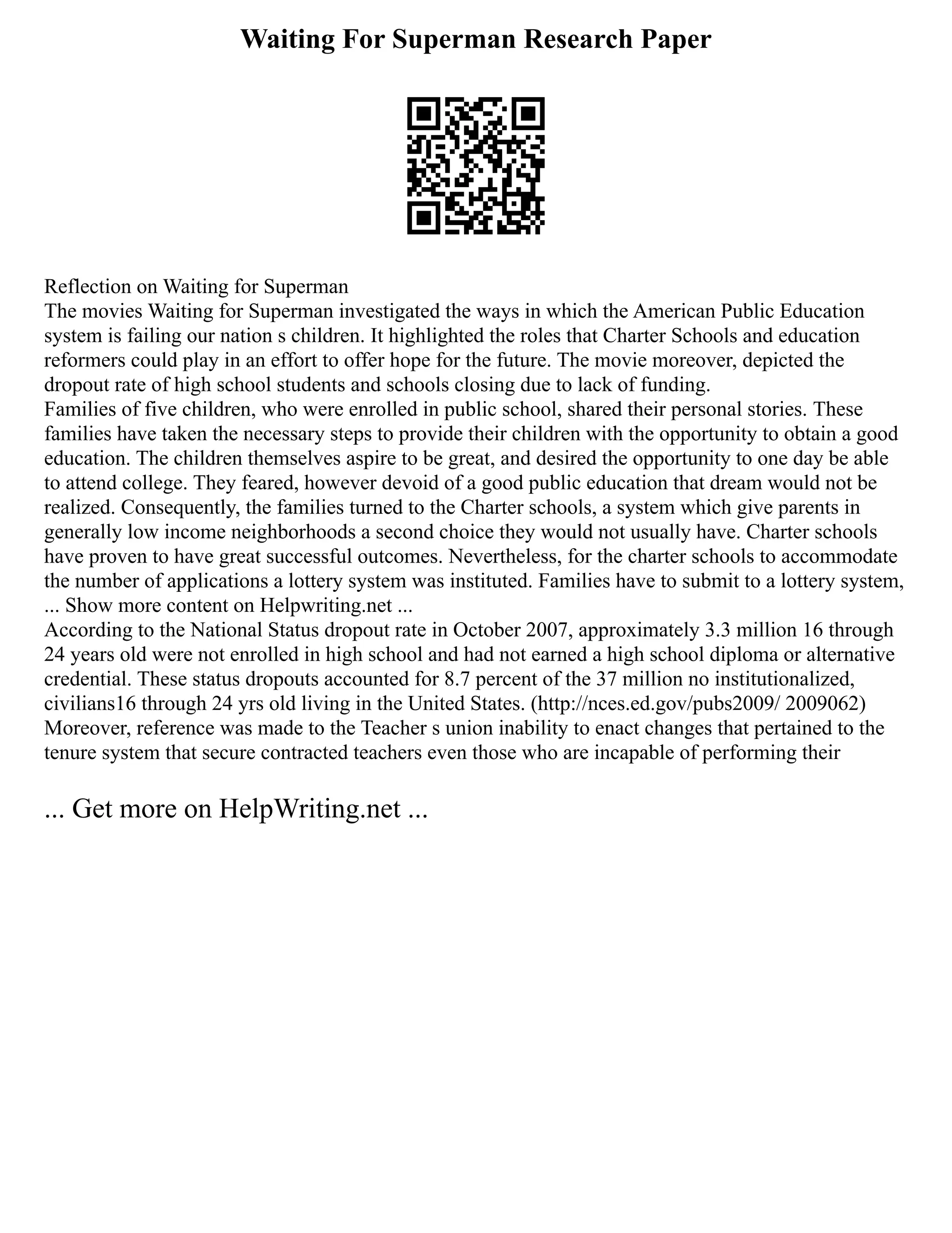 Waiting For Superman Research Paper
Reflection on Waiting for Superman
The movies Waiting for Superman investigated the ways in which the American Public Education
system is failing our nation s children. It highlighted the roles that Charter Schools and education
reformers could play in an effort to offer hope for the future. The movie moreover, depicted the
dropout rate of high school students and schools closing due to lack of funding.
Families of five children, who were enrolled in public school, shared their personal stories. These
families have taken the necessary steps to provide their children with the opportunity to obtain a good
education. The children themselves aspire to be great, and desired the opportunity to one day be able
to attend college. They feared, however devoid of a good public education that dream would not be
realized. Consequently, the families turned to the Charter schools, a system which give parents in
generally low income neighborhoods a second choice they would not usually have. Charter schools
have proven to have great successful outcomes. Nevertheless, for the charter schools to accommodate
the number of applications a lottery system was instituted. Families have to submit to a lottery system,
... Show more content on Helpwriting.net ...
According to the National Status dropout rate in October 2007, approximately 3.3 million 16 through
24 years old were not enrolled in high school and had not earned a high school diploma or alternative
credential. These status dropouts accounted for 8.7 percent of the 37 million no institutionalized,
civilians16 through 24 yrs old living in the United States. (http://nces.ed.gov/pubs2009/ 2009062)
Moreover, reference was made to the Teacher s union inability to enact changes that pertained to the
tenure system that secure contracted teachers even those who are incapable of performing their
... Get more on HelpWriting.net ...
 