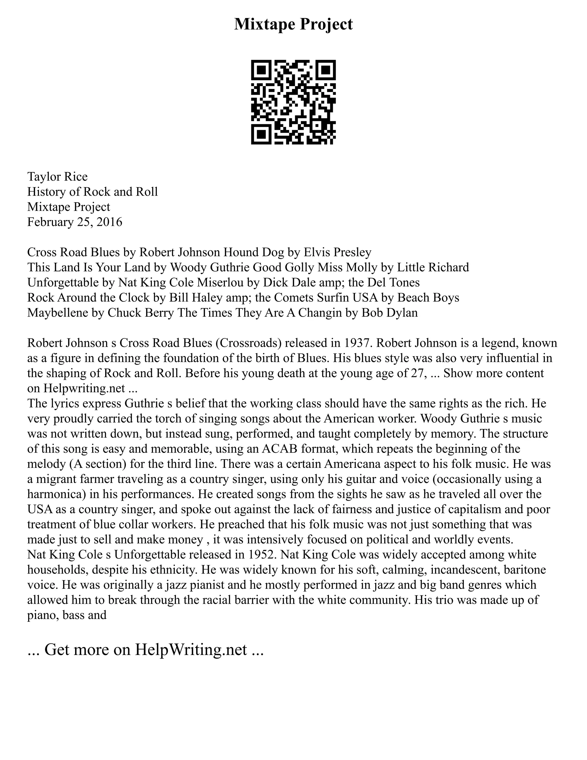 Mixtape Project
Taylor Rice
History of Rock and Roll
Mixtape Project
February 25, 2016
Cross Road Blues by Robert Johnson Hound Dog by Elvis Presley
This Land Is Your Land by Woody Guthrie Good Golly Miss Molly by Little Richard
Unforgettable by Nat King Cole Miserlou by Dick Dale amp; the Del Tones
Rock Around the Clock by Bill Haley amp; the Comets Surfin USA by Beach Boys
Maybellene by Chuck Berry The Times They Are A Changin by Bob Dylan
Robert Johnson s Cross Road Blues (Crossroads) released in 1937. Robert Johnson is a legend, known
as a figure in defining the foundation of the birth of Blues. His blues style was also very influential in
the shaping of Rock and Roll. Before his young death at the young age of 27, ... Show more content
on Helpwriting.net ...
The lyrics express Guthrie s belief that the working class should have the same rights as the rich. He
very proudly carried the torch of singing songs about the American worker. Woody Guthrie s music
was not written down, but instead sung, performed, and taught completely by memory. The structure
of this song is easy and memorable, using an ACAB format, which repeats the beginning of the
melody (A section) for the third line. There was a certain Americana aspect to his folk music. He was
a migrant farmer traveling as a country singer, using only his guitar and voice (occasionally using a
harmonica) in his performances. He created songs from the sights he saw as he traveled all over the
USA as a country singer, and spoke out against the lack of fairness and justice of capitalism and poor
treatment of blue collar workers. He preached that his folk music was not just something that was
made just to sell and make money , it was intensively focused on political and worldly events.
Nat King Cole s Unforgettable released in 1952. Nat King Cole was widely accepted among white
households, despite his ethnicity. He was widely known for his soft, calming, incandescent, baritone
voice. He was originally a jazz pianist and he mostly performed in jazz and big band genres which
allowed him to break through the racial barrier with the white community. His trio was made up of
piano, bass and
... Get more on HelpWriting.net ...
 