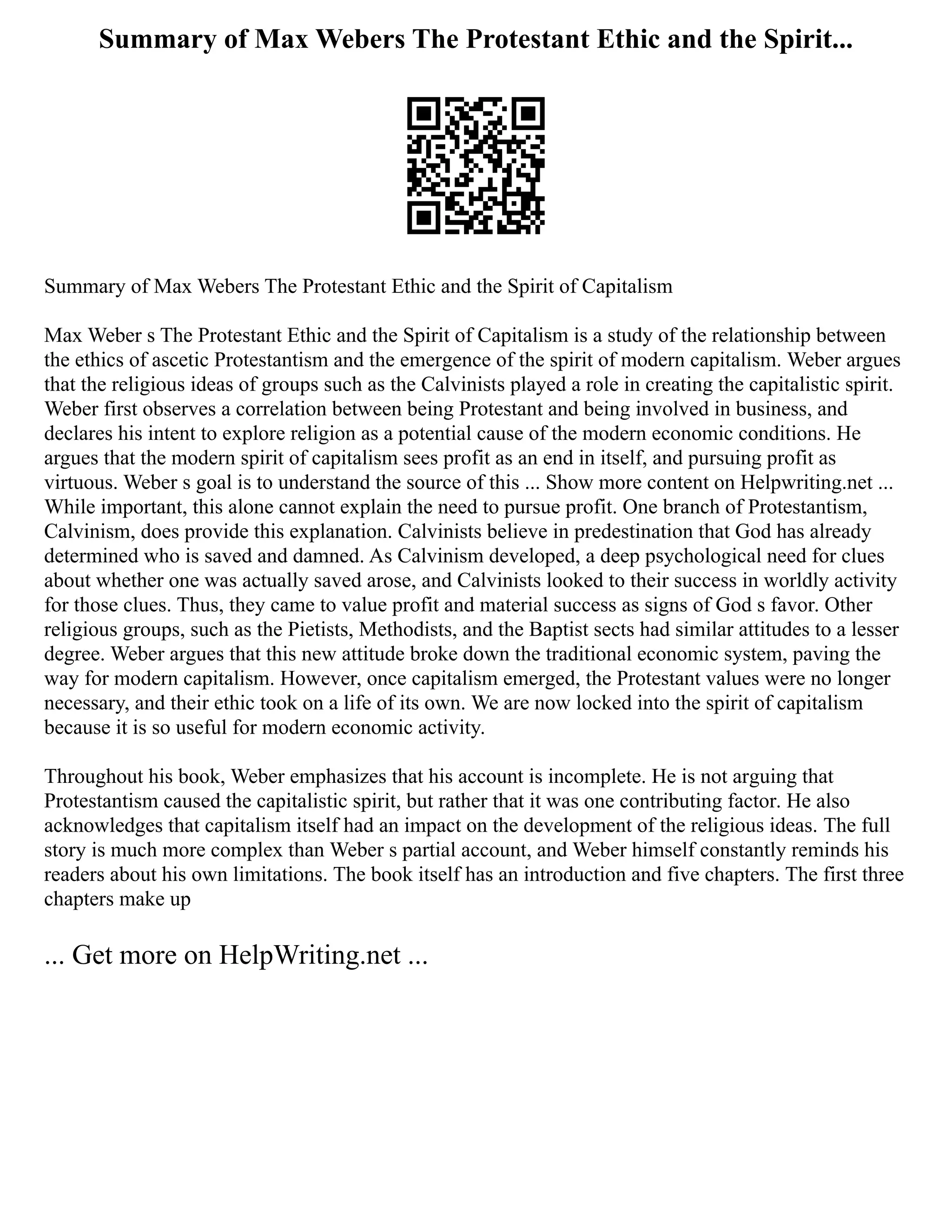 Summary of Max Webers The Protestant Ethic and the Spirit...
Summary of Max Webers The Protestant Ethic and the Spirit of Capitalism
Max Weber s The Protestant Ethic and the Spirit of Capitalism is a study of the relationship between
the ethics of ascetic Protestantism and the emergence of the spirit of modern capitalism. Weber argues
that the religious ideas of groups such as the Calvinists played a role in creating the capitalistic spirit.
Weber first observes a correlation between being Protestant and being involved in business, and
declares his intent to explore religion as a potential cause of the modern economic conditions. He
argues that the modern spirit of capitalism sees profit as an end in itself, and pursuing profit as
virtuous. Weber s goal is to understand the source of this ... Show more content on Helpwriting.net ...
While important, this alone cannot explain the need to pursue profit. One branch of Protestantism,
Calvinism, does provide this explanation. Calvinists believe in predestination that God has already
determined who is saved and damned. As Calvinism developed, a deep psychological need for clues
about whether one was actually saved arose, and Calvinists looked to their success in worldly activity
for those clues. Thus, they came to value profit and material success as signs of God s favor. Other
religious groups, such as the Pietists, Methodists, and the Baptist sects had similar attitudes to a lesser
degree. Weber argues that this new attitude broke down the traditional economic system, paving the
way for modern capitalism. However, once capitalism emerged, the Protestant values were no longer
necessary, and their ethic took on a life of its own. We are now locked into the spirit of capitalism
because it is so useful for modern economic activity.
Throughout his book, Weber emphasizes that his account is incomplete. He is not arguing that
Protestantism caused the capitalistic spirit, but rather that it was one contributing factor. He also
acknowledges that capitalism itself had an impact on the development of the religious ideas. The full
story is much more complex than Weber s partial account, and Weber himself constantly reminds his
readers about his own limitations. The book itself has an introduction and five chapters. The first three
chapters make up
... Get more on HelpWriting.net ...
 