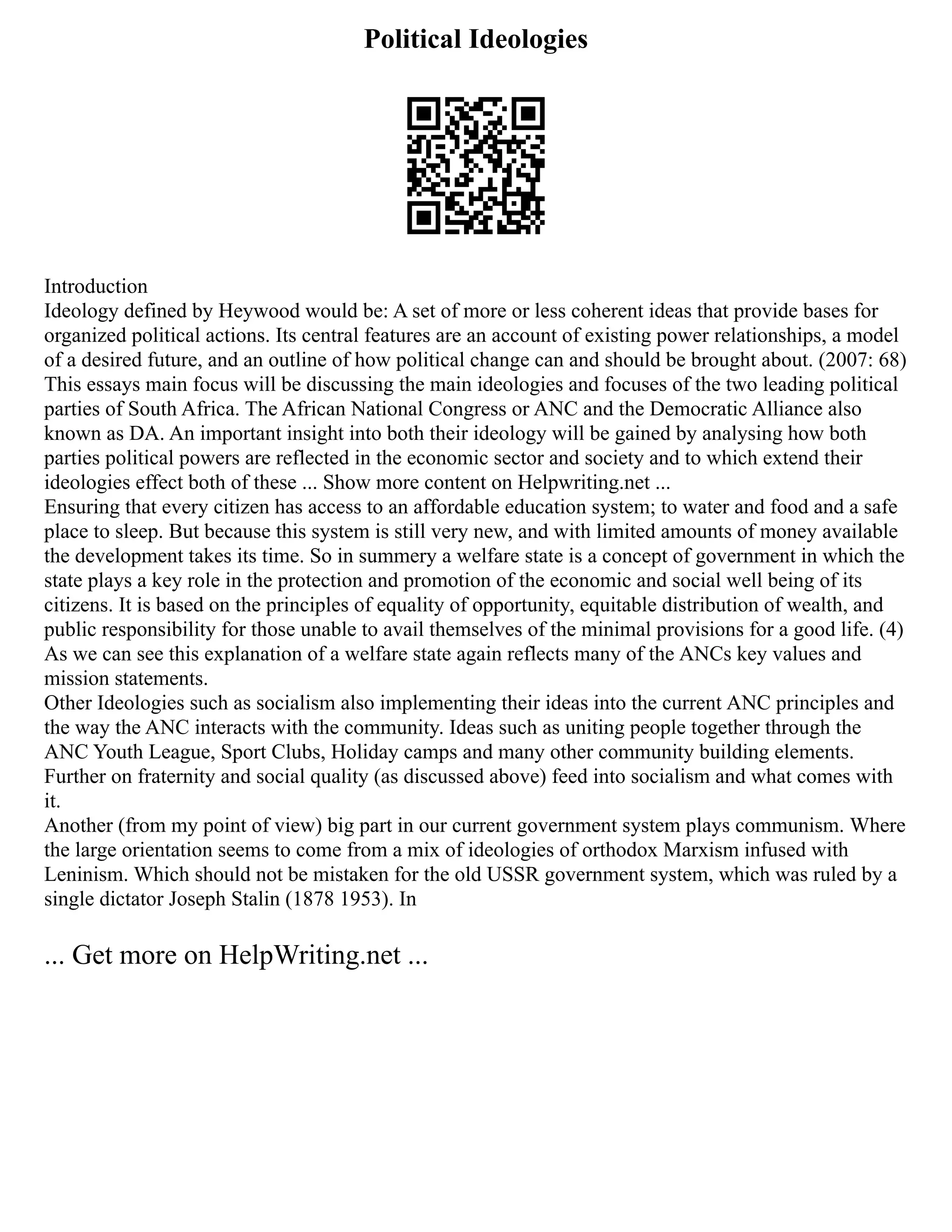Political Ideologies
Introduction
Ideology defined by Heywood would be: A set of more or less coherent ideas that provide bases for
organized political actions. Its central features are an account of existing power relationships, a model
of a desired future, and an outline of how political change can and should be brought about. (2007: 68)
This essays main focus will be discussing the main ideologies and focuses of the two leading political
parties of South Africa. The African National Congress or ANC and the Democratic Alliance also
known as DA. An important insight into both their ideology will be gained by analysing how both
parties political powers are reflected in the economic sector and society and to which extend their
ideologies effect both of these ... Show more content on Helpwriting.net ...
Ensuring that every citizen has access to an affordable education system; to water and food and a safe
place to sleep. But because this system is still very new, and with limited amounts of money available
the development takes its time. So in summery a welfare state is a concept of government in which the
state plays a key role in the protection and promotion of the economic and social well being of its
citizens. It is based on the principles of equality of opportunity, equitable distribution of wealth, and
public responsibility for those unable to avail themselves of the minimal provisions for a good life. (4)
As we can see this explanation of a welfare state again reflects many of the ANCs key values and
mission statements.
Other Ideologies such as socialism also implementing their ideas into the current ANC principles and
the way the ANC interacts with the community. Ideas such as uniting people together through the
ANC Youth League, Sport Clubs, Holiday camps and many other community building elements.
Further on fraternity and social quality (as discussed above) feed into socialism and what comes with
it.
Another (from my point of view) big part in our current government system plays communism. Where
the large orientation seems to come from a mix of ideologies of orthodox Marxism infused with
Leninism. Which should not be mistaken for the old USSR government system, which was ruled by a
single dictator Joseph Stalin (1878 1953). In
... Get more on HelpWriting.net ...
 