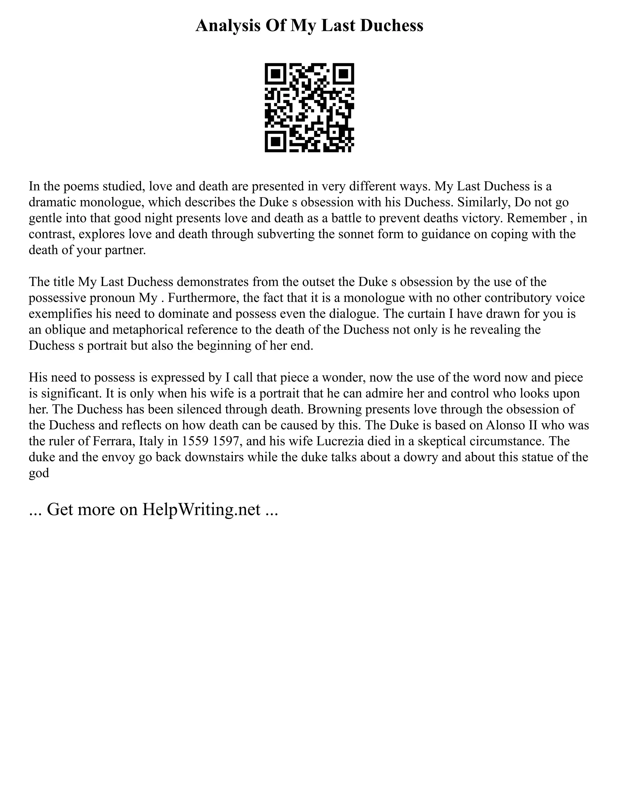 Analysis Of My Last Duchess
In the poems studied, love and death are presented in very different ways. My Last Duchess is a
dramatic monologue, which describes the Duke s obsession with his Duchess. Similarly, Do not go
gentle into that good night presents love and death as a battle to prevent deaths victory. Remember , in
contrast, explores love and death through subverting the sonnet form to guidance on coping with the
death of your partner.
The title My Last Duchess demonstrates from the outset the Duke s obsession by the use of the
possessive pronoun My . Furthermore, the fact that it is a monologue with no other contributory voice
exemplifies his need to dominate and possess even the dialogue. The curtain I have drawn for you is
an oblique and metaphorical reference to the death of the Duchess not only is he revealing the
Duchess s portrait but also the beginning of her end.
His need to possess is expressed by I call that piece a wonder, now the use of the word now and piece
is significant. It is only when his wife is a portrait that he can admire her and control who looks upon
her. The Duchess has been silenced through death. Browning presents love through the obsession of
the Duchess and reflects on how death can be caused by this. The Duke is based on Alonso II who was
the ruler of Ferrara, Italy in 1559 1597, and his wife Lucrezia died in a skeptical circumstance. The
duke and the envoy go back downstairs while the duke talks about a dowry and about this statue of the
god
... Get more on HelpWriting.net ...
 