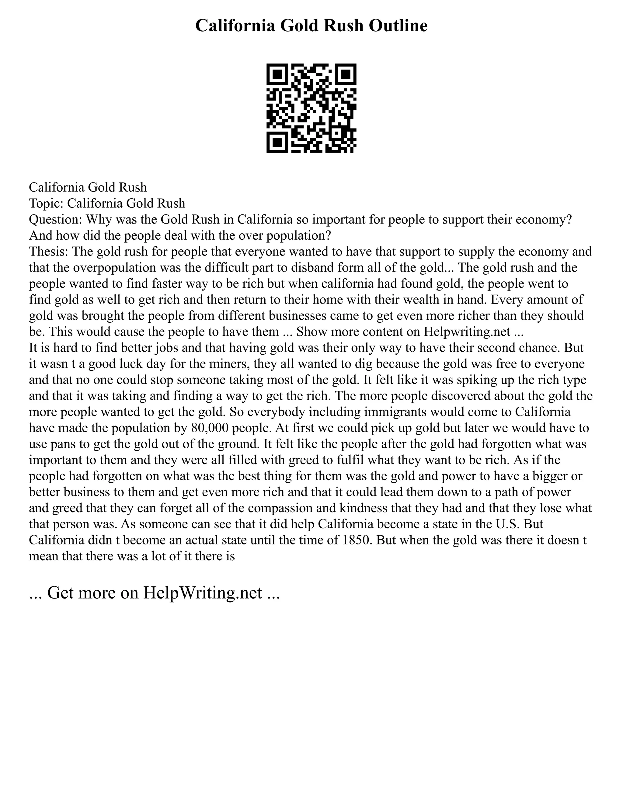 California Gold Rush Outline
California Gold Rush
Topic: California Gold Rush
Question: Why was the Gold Rush in California so important for people to support their economy?
And how did the people deal with the over population?
Thesis: The gold rush for people that everyone wanted to have that support to supply the economy and
that the overpopulation was the difficult part to disband form all of the gold... The gold rush and the
people wanted to find faster way to be rich but when california had found gold, the people went to
find gold as well to get rich and then return to their home with their wealth in hand. Every amount of
gold was brought the people from different businesses came to get even more richer than they should
be. This would cause the people to have them ... Show more content on Helpwriting.net ...
It is hard to find better jobs and that having gold was their only way to have their second chance. But
it wasn t a good luck day for the miners, they all wanted to dig because the gold was free to everyone
and that no one could stop someone taking most of the gold. It felt like it was spiking up the rich type
and that it was taking and finding a way to get the rich. The more people discovered about the gold the
more people wanted to get the gold. So everybody including immigrants would come to California
have made the population by 80,000 people. At first we could pick up gold but later we would have to
use pans to get the gold out of the ground. It felt like the people after the gold had forgotten what was
important to them and they were all filled with greed to fulfil what they want to be rich. As if the
people had forgotten on what was the best thing for them was the gold and power to have a bigger or
better business to them and get even more rich and that it could lead them down to a path of power
and greed that they can forget all of the compassion and kindness that they had and that they lose what
that person was. As someone can see that it did help California become a state in the U.S. But
California didn t become an actual state until the time of 1850. But when the gold was there it doesn t
mean that there was a lot of it there is
... Get more on HelpWriting.net ...
 