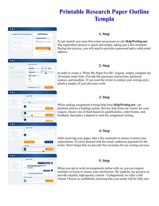 Printable Research Paper Outline
Templa
1. Step
To get started, you must first create an account on site HelpWriting.net.
The registration process is quick and simple, taking just a few moments.
During this process, you will need to provide a password and a valid email
address.
2. Step
In order to create a "Write My Paper For Me" request, simply complete the
10-minute order form. Provide the necessary instructions, preferred
sources, and deadline. If you want the writer to imitate your writing style,
attach a sample of your previous work.
3. Step
When seeking assignment writing help from HelpWriting.net, our
platform utilizes a bidding system. Review bids from our writers for your
request, choose one of them based on qualifications, order history, and
feedback, then place a deposit to start the assignment writing.
4. Step
After receiving your paper, take a few moments to ensure it meets your
expectations. If you're pleased with the result, authorize payment for the
writer. Don't forget that we provide free revisions for our writing services.
5. Step
When you opt to write an assignment online with us, you can request
multiple revisions to ensure your satisfaction. We stand by our promise to
provide original, high-quality content - if plagiarized, we offer a full
refund. Choose us confidently, knowing that your needs will be fully met.
Printable Research Paper Outline Templa Printable Research Paper Outline Templa
 