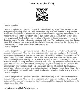 i want to be pilot Essay
I want to be a pilot
I want to be a pilot when I grow up... because it s a fun job and easy to do. That s why there are so
many pilots flying today. Pilots don t need much school, they must learn numbers so they can read
instruments. Pilots should be brave so that they won t be scared if it s foggy and they can t see, or if a
wing or motor falls off they should stay calm so they ll know what to do. Pilots have to have good
eyes to see through clouds and they can t be afraid of lightning or thunder because they re closer to
them than we are. The salary pilots make is another think I like. They make more money than they can
spend. This is because most people think plane flying is dangerous except pilots don t, because they
know how easy it ... Show more content on Helpwriting.net ...
I want to be a pilot
I want to be a pilot when I grow up... because it s a fun job and easy to do. That s why there are so
many pilots flying today. Pilots don t need much school, they must learn numbers so they can read
instruments. Pilots should be brave so that they won t be scared if it s foggy and they can t see, or if a
wing or motor falls off they should stay calm so they ll know what to do. Pilots have to have good
eyes to see through clouds and they can t be afraid of lightning or thunder because they re closer to
them than we are. The salary pilots make is another think I like. They make more money than they can
spend. This is because most people think plane flying is dangerous except pilots don t, because they
know how easy it is. There isn t much I don t like, except girls like pilots and all the stewardesses
want to marry pilots so they always have to chase them away so they don t bother them. I hope I don t
get air sick because I get car sick and if I get air sick I couldn t be a pilot, then I d have to go to work.
I want to be a pilot
I want to be a pilot when I grow up... because it s a fun job and easy to do. That s why there are so
many pilots flying today. Pilots don t need much school, they must learn numbers so they can read
instruments. Pilots should be brave so that they won t be scared if it s foggy and they can t see, or if a
wing or motor falls off they
... Get more on HelpWriting.net ...
 