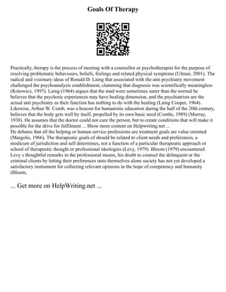 Goals Of Therapy
Practically, therapy is the process of meeting with a counsellor or psychotherapist for the purpose of
resolving problematic behaviours, beliefs, feelings and related physical symptoms (Ulman, 2001). The
radical and visionary ideas of Ronald D. Laing that associated with the anti psychiatry movement
challenged the psychoanalysis establishment, clamming that diagnosis was scientifically meaningless
(Kotowicz, 1997). Laing (1964) argues that the mad were sometimes saner than the normal he
believes that the psychotic experiences may have healing dimension, and the psychiatrists are the
actual anti psychiatry as their function has nothing to do with the healing (Laing Cooper, 1964).
Likewise, Arthur W. Comb, was a beacon for humanistic education during the half of the 20th century,
believes that the body gets well by itself, propelled by its own basic need (Combs, 1989) (Murray,
1938). He assumes that the doctor could not cure the person, but to create conditions that will make it
possible for the drive for fulfilment ... Show more content on Helpwriting.net ...
He debates that all the helping or human service professions are treatment goals are value oriented
(Margolis, 1966). The therapeutic goals of should be related to client needs and preferences, a
modicum of jurisdiction and self determines, not a function of a particular therapeutic approach or
school of therapeutic thought or professional ideologies (Levy, 1979). Bloom (1979) encountered
Levy s thoughtful remarks in the professional means, his doubt to counsel the delinquent or the
criminal clients by letting their preferences unto themselves alone society has not yet developed a
satisfactory instrument for collecting relevant opinions in the hope of competency and humanity
(Bloom,
... Get more on HelpWriting.net ...
 