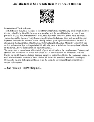 An Introduction Of The Kite Runner By Khaled Hosseini
Introduction of The Kite Runner
The Kite Runner by Khaled Hosseini is one of the wonderful and heartbreaking novel which describes
the story of unlikely friendship between a wealthy boy and the son of his father s servant. It was
published in 2003 by Riverhead Books. It is Khalid Hosseini s first novel. In this novel he discuss
various themes like theme of Guilt, Redemption, Relationship between father and son and the most
important themes of the issue of Cultural Identity and this gives a prominent feature to his novel. It
also gives a short description of political and historical events of Afghan Monarchy in the 1970 s as
well as it also throw light on his period of life which he spent in Kabul and then shifted to California.
In this novel ... Show more content on Helpwriting.net ...
We can see this in baba s house which is full of good intentions have the class barrier of Pushtans and
Hazaras. The readers can see this as baba called Ali i.e. Hassan s father his brother and calls him
Family but he still lives in a hut and sleeps on a mattress on the floor. By this the readers can imaine in
their minds about this behavior of Amir s father. Ali did all the household works like cleaning the
floor, cooks etc. and it also praises Hassan to do the same. So anyone could see his identity as a
servant rather than an
... Get more on HelpWriting.net ...
 