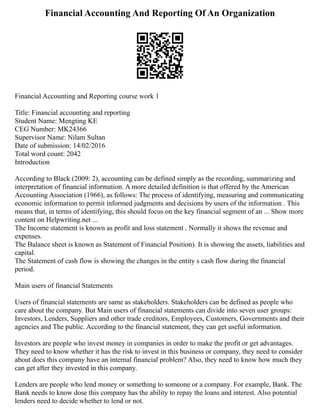 Financial Accounting And Reporting Of An Organization
Financial Accounting and Reporting course work 1
Title: Financial accounting and reporting
Student Name: Mengting KE
CEG Number: MK24366
Supervisor Name: Nilam Sultan
Date of submission: 14/02/2016
Total word count: 2042
Introduction
According to Black (2009: 2), accounting can be defined simply as the recording, summarizing and
interpretation of financial information. A more detailed definition is that offered by the American
Accounting Association (1966), as follows: The process of identifying, measuring and communicating
economic information to permit informed judgments and decisions by users of the information . This
means that, in terms of identifying, this should focus on the key financial segment of an ... Show more
content on Helpwriting.net ...
The Income statement is known as profit and loss statement . Normally it shows the revenue and
expenses.
The Balance sheet is known as Statement of Financial Position). It is showing the assets, liabilities and
capital.
The Statement of cash flow is showing the changes in the entity s cash flow during the financial
period.
Main users of financial Statements
Users of financial statements are same as stakeholders. Stakeholders can be defined as people who
care about the company. But Main users of financial statements can divide into seven user groups:
Investors, Lenders, Suppliers and other trade creditors, Employees, Customers, Governments and their
agencies and The public. According to the financial statement, they can get useful information.
Investors are people who invest money in companies in order to make the profit or get advantages.
They need to know whether it has the risk to invest in this business or company, they need to consider
about does this company have an internal financial problem? Also, they need to know how much they
can get after they invested in this company.
Lenders are people who lend money or something to someone or a company. For example, Bank. The
Bank needs to know dose this company has the ability to repay the loans and interest. Also potential
lenders need to decide whether to lend or not.
 